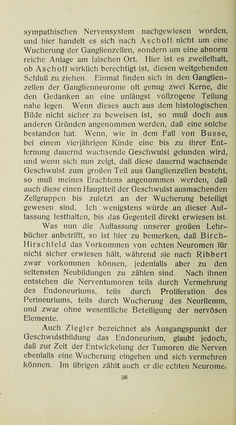 sympathischen Nervensystem nachgewiesen worden, und hier handelt es sich nach Aschoff nicht um eine Wucherung der Ganglienzellen, sondern um eine abnorm reiche Anlage am falschen Ort. Hier ist es zweifelhaft, ob Aschoff wirklich berechtigt ist, diesen weitgehenden Schluß zu ziehen. Einmal finden sich in den Ganglien¬ zellen der Ganglienneurome oft genug zwei Kerne, die den Gedanken an eine unlängst vollzogene Teilung nahe legen. Wenn dieses auch aus dem histologischen Bilde nicht sicher zu beweisen ist, so muß doch aus anderen Gründen angenommen werden, daß eine solche bestanden hat. Wenn, wie in dem Fall von Busse, bei einem vierjährigen Kinde eine bis zu ihrer Ent¬ fernung dauernd wachsende Geschwulst gefunden wird, und wenn sich nun zeigt, daß diese dauernd wachsende Geschwulst zum großen Teil aus Ganglienzellen besteht, so muß meines Erachtens angenommen werden, daß auch diese einen Hauptteil der Geschwulst ausmachenden Zellgruppen bis zuletzt an der Wucherung beteiligt gewesen sind. Ich wenigstens würde an dieser Auf¬ fassung festhalten, bis das Gegenteil direkt erwiesen ist. Was nun die Auffassung unserer großen Lehr¬ bücher anbetrifft, so ist hier zu bemerken, daß Birch- Hirschfeld das Vorkommen von echten Neuromen für nicht sicher erwiesen hält, während sie nach Ribbert zwar Vorkommen können, jedenfalls aber zu den seltensten Neubildungen zu zählen sind. Nach ihnen entstehen die Nerventumoren teils durch Vermehrung des Endoneuriums, teils durch Proliferation des Perineuriums, teils durch Wucherung des Neurilemm, und zwar ohne wesentliche Beteiligung der nervösen Elemente. Auch Ziegler bezeichnet als Ausgangspunkt der Geschwulstbildung das Endoneurium, glaubt jedoch, daß zur Zeit der Entwickelung der Tumoren die Nerven ebenfalls eine Wucherung eingehen und sich vermehren können. Im übrigen zählt auch er die echten Neurome,