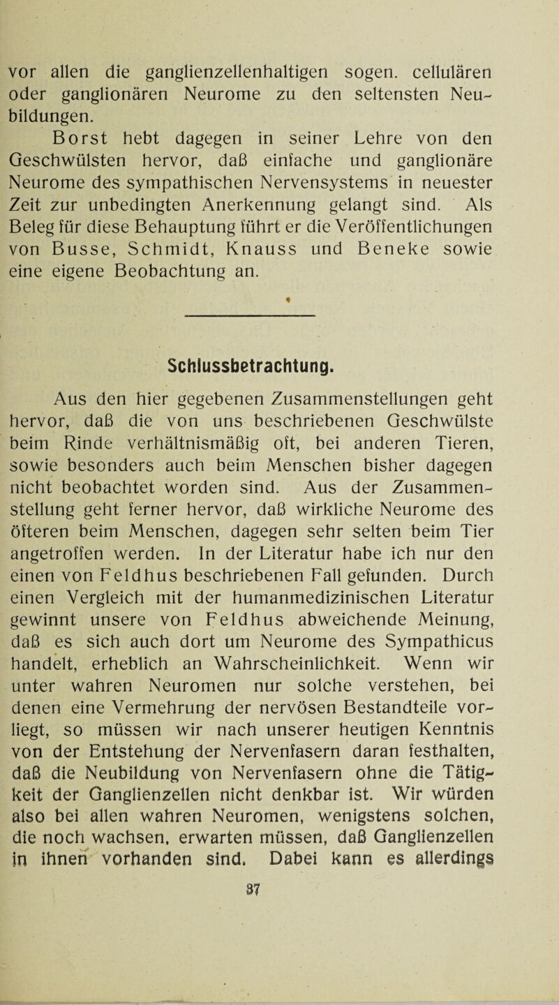 vor allen die ganglienzellenhaltigen sogen, cellularen oder ganglionären Neurome zu den seltensten Neu¬ bildungen. Borst hebt dagegen in seiner Lehre von den Geschwülsten hervor, daß einfache und ganglionäre Neurome des sympathischen Nervensystems in neuester Zeit zur unbedingten Anerkennung gelangt sind. Als Beleg für diese Behauptung führt er die Veröffentlichungen von Busse, Schmidt, Knauss und Beneke sowie eine eigene Beobachtung an. Schlussbetrachtung. Aus den hier gegebenen Zusammenstellungen geht hervor, daß die von uns beschriebenen Geschwülste beim Rinde verhältnismäßig oft, bei anderen Tieren, sowie besonders auch beim Menschen bisher dagegen nicht beobachtet worden sind. Aus der Zusammen¬ stellung geht ferner hervor, daß wirkliche Neurome des öfteren beim Menschen, dagegen sehr selten beim Tier angetroffen werden. In der Literatur habe ich nur den einen von Feldhus beschriebenen Fall gefunden. Durch einen Vergleich mit der humanmedizinischen Literatur gewinnt unsere von Feldhus abweichende Meinung, daß es sich auch dort um Neurome des Sympathicus handelt, erheblich an Wahrscheinlichkeit. Wenn wir unter wahren Neuromen nur solche verstehen, bei denen eine Vermehrung der nervösen Bestandteile vor¬ liegt, so müssen wir nach unserer heutigen Kenntnis von der Entstehung der Nervenfasern daran festhalten, daß die Neubildung von Nervenfasern ohne die Tätig¬ keit der Ganglienzellen nicht denkbar ist. Wir würden also bei allen wahren Neuromen, wenigstens solchen, die noch wachsen, erwarten müssen, daß Ganglienzellen in ihnen vorhanden sind. Dabei kann es allerdings