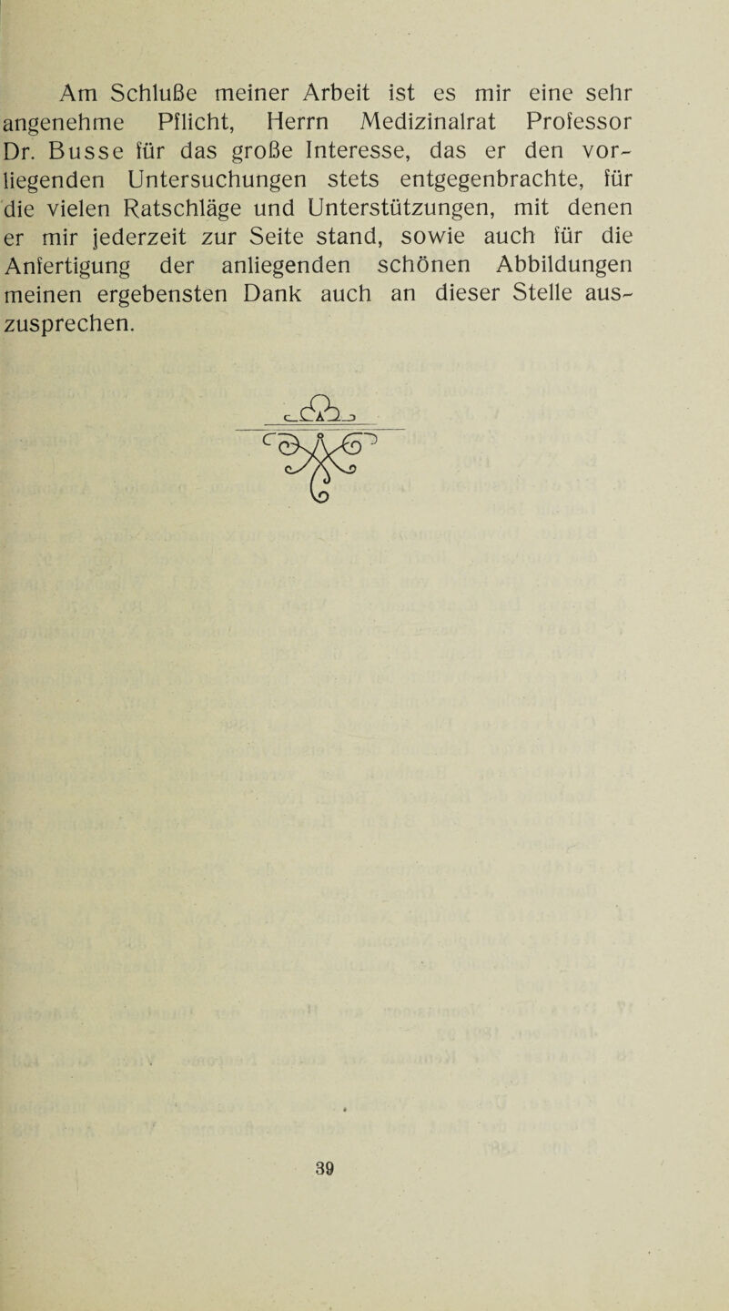 Am Schlüße meiner Arbeit ist es mir eine sehr angenehme Pflicht, Herrn Medizinalrat Professor Dr. Busse für das große Interesse, das er den vor¬ liegenden Untersuchungen stets entgegenbrachte, für die vielen Ratschläge und Unterstützungen, mit denen er mir jederzeit zur Seite stand, sowie auch für die Anfertigung der anliegenden schönen Abbildungen meinen ergebensten Dank auch an dieser Stelle aus¬ zusprechen.