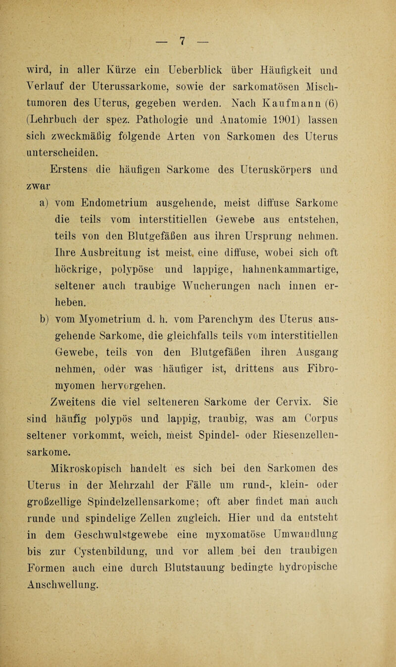 wird, in aller Kürze ein Ueberblick über Häufigkeit und Verlauf der Uterussarkome, sowie der sarkomatösen Misch- tumoren des Uterus, gegeben werden. Nach Kaufmann (6) (Lehrbuch der spez. Pathologie und Anatomie 1901) lassen sich zweckmäßig folgende Arten von Sarkomen des Uterus unterscheiden. Erstens die häufigen Sarkome des Uteruskörpers und zwar a) vom Endometrium ausgehende, meist diffuse Sarkome die teils vom interstitiellen Gewebe aus entstehen, teils von den Blutgefäßen aus ihren Ursprung nehmen. Ihre Ausbreitung ist meist, eine diffuse, wobei sich oft höckrige, polypöse und lappige, hahnenkammartige, seltener auch traubige Wucherungen nach innen er¬ heben. b) vom Myometrium d. h. vom Parenchym des Uterus aus¬ gehende Sarkome, die gleichfalls teils vom interstitiellen Gewebe, teils von den Blutgefäßen ihren Ausgang nehmen, oder was häufiger ist, drittens aus Fibro- myomen hervorgehen. Zweitens die viel selteneren Sarkome der Cervix. Sie sind häufig polypös und lappig, traubig, was am Corpus seltener vorkommt, weich, meist Spindel- oder Riesenzellen¬ sarkome. Mikroskopisch handelt es sich bei den Sarkomen des Uterus in der Mehrzahl der Fälle um rund-, klein- oder großzellige Spindelzellensarkome; oft aber findet man auch runde und spindelige Zellen zugleich. Hier und da entsteht in dem Geschwulstgewebe eine myxomatöse Umwandlung bis zur Cystenbildung, und vor allem bei den traubigen Formen auch eine durch Blutstauung bedingte hydropische Anschwellung.