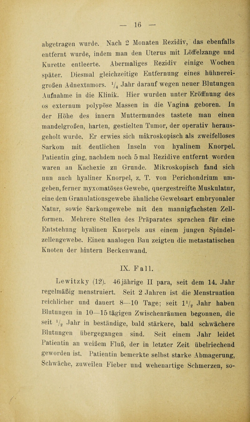 abgetragen wurde. Nach 2 Monaten Rezidiv, das ebenfalls entfernt wurde, indem man den Uterus mit Löftelzange und Kurette entleerte. Abermaliges Rezidiv einige Wochen später. Diesmal gleichzeitige Entfernung eines hühnerei¬ großen Adnextumors. V4 Jahr darauf wegen neuer Blutungen Aufnahme in die Klinik. Hier wurden unter Eröffnung des os externum polypöse Massen in die Vagina geboren. In der Höhe des innern Muttermundes tastete man einen mandelgroßen, harten, gestielten Tumor, der operativ heraus¬ geholt wurde. Er erwies sich mikroskopisch als zweifelloses Sarkom mit deutlichen Inseln von hyalinem Knorpel. Patientin ging, nachdem noch 5 mal Rezidive entfernt worden waren an Kachexie zu Grunde. Mikroskopisch fand sich nun auch hyaliner Knorpel, z. T. von Perichondrium um¬ geben, ferner myxomatöses Gewebe, quergestreifte Muskulatur, eine dem Granulationsgewebe ähnliche Gewebsart embryonaler Natur, sowie Sarkomgewebe mit den mannigfachsten Zell¬ formen. Mehrere Stellen des Präparates sprachen für eine Entstehung hyalinen Knorpels aus einem jungen Spindel- zellengewebe. Einen analogen Bau zeigten die metastatischen Knoten der hintern Beckenwand. IX. Fall. Lewitzky (12). 46jährige II para, seit dem 14. Jahr regelmäßig menstruiert. Seit 2 Jahren ist die Menstruation reichlicher und dauert 8—10 Tage; seit l1/2 Jahr haben Blutungen in 10—15 tägigen Zwischenräumen begonnen, die seit 72 Jahr in beständige, bald stärkere, bald schwächere Blutungen übergegangen sind. Seit einem Jahr leidet Patientin an weißem Fluß, der in letzter Zeit übelriechend geworden ist. Patientin bemerkte selbst starke Abmagerung, Schwäche, zuweilen Fieber und wehenartige Schmerzen, so-