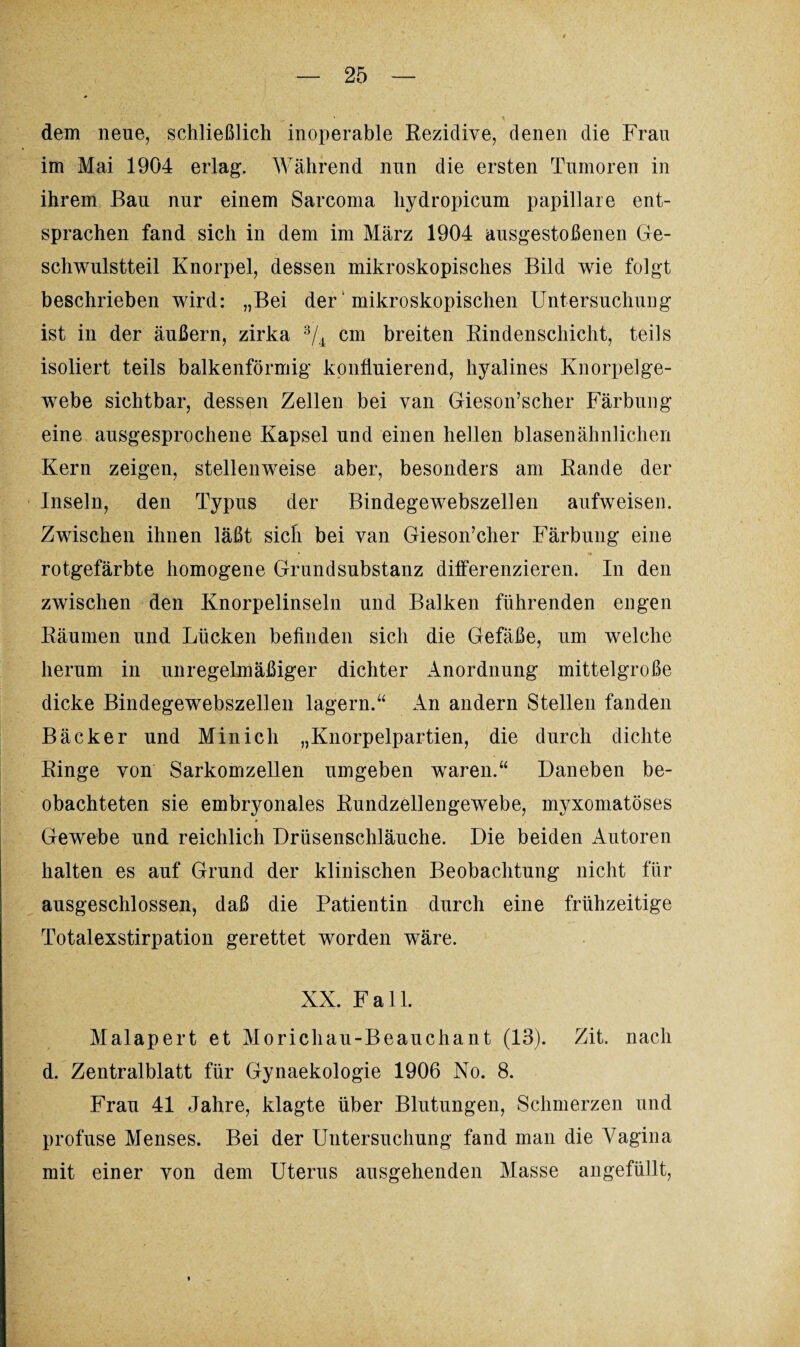 dem neue, schließlich inoperable Rezidive, denen die Fran im Mai 1904 erlag. Während nnn die ersten Tumoren in ihrem Bau nur einem Sarcoma hydropicum papillare ent¬ sprachen fand sich in dem im März 1904 ansgestoßenen Ge¬ schwulstteil Knorpel, dessen mikroskopisches Bild wie folgt beschrieben wird: „Bei der' mikroskopischen Untersuchung ist in der äußern, zirka 3/4 cm breiten Rindenschicht, teils isoliert teils balkenförmig konfluierend, hyalines Knorpelge¬ webe sichtbar, dessen Zellen bei van Gieson’scher Färbung eine ausgesprochene Kapsel und einen hellen blasenähnlichen Kern zeigen, stellenweise aber, besonders am Rande der Inseln, den Typus der Bindegewebszellen aufweisen. Zwischen ihnen läßt sich bei van Gieson’cher Färbung eine rotgefärbte homogene Grundsubstanz differenzieren. In den zwischen den Knorpelinseln und Balken führenden engen Räumen und Lücken befinden sich die Gefäße, um welche herum in unregelmäßiger dichter Anordnung mittelgroße dicke Bindegewebszellen lagern.“ An andern Stellen fanden Bäcker und Min ich „Knorpelpartien, die durch dichte Ringe von Sarkomzellen umgeben waren.“ Daneben be¬ obachteten sie embryonales Rundzellengewebe, myxomatöses Gewebe und reichlich Drüsenschläuche. Die beiden Autoren halten es auf Grund der klinischen Beobachtung nicht für ausgeschlossen, daß die Patientin durch eine frühzeitige Totalexstirpation gerettet worden wäre. XX. Fall. Malapert et Morichau-Beauchant (13). Zit. nach d. Zentralblatt für Gynaekologie 1906 No. 8. Fran 41 Jahre, klagte über Blutungen, Schmerzen und profuse Menses. Bei der Untersuchung fand man die Vagina mit einer von dem Uterus ausgehenden Masse angefüllt,