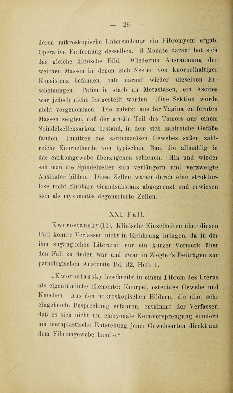 deren mikroskopische Untersuchung ein Fibromyom ergab. Operative Entfernung desselben. 3 Monate darauf bot sich das gleiche klinische Bild. Wiederum Ausräumung der weichen Massen in denen sich Nester von knorpelhaltiger Konsistenz befanden; bald darauf wieder dieselben Er¬ scheinungen. Patientin starb an Metastasen, ein Ascites war jedoch nicht festgestellt worden. Eine Sektion wurde nicht vorgenommen. Die zuletzt aus der Vagina entfernten Massen zeigten, daß der größte Teil des Tumors aus einem Spindelzellensarkom bestand, in dem sich zahlreiche Gefäße fanden. Inmitten des sarkomatösen Gewebes saßen zahl¬ reiche Knorpelherde von typischem Bau, die allmählig in das Sarkomgewebe überzugehen schienen. Hin und wieder sah man die Spindelzellen sich verlängern und verzweigte Ausläufer bilden. Diese Zellen waren durch eine struktur¬ lose nicht färbbare Grundsubstanz abgegrenzt und erwiesen sich als myxomatös degenerierte Zellen. XXL Fall. Kworostansky (11). Klinische Einzelheiten über diesen Pall konnte Verfasser nicht in Erfahrung bringen, da in der ihm zugänglichen Literatur nur ein kurzer Vermerk über den Fall zu finden war und zwar in Ziegler’s Beiträgen zur pathologischen Anatomie Bd. 32, Heft 1. „Kworostansky beschreibt in einem Fibrom des Uterus als eigentümliche Elemente: Knorpel, osteoides Gewebe und Knochen. Aus den mikroskopischen Bildern, die eine sehr eingehende Besprechung erfahren, entnimmt der Verfasser, daß es sich nicht um embyonale Keimversprengung sondern um metaplastische Entstehung jener Ge websarten direkt aus dem Fibromgewebe handle.“