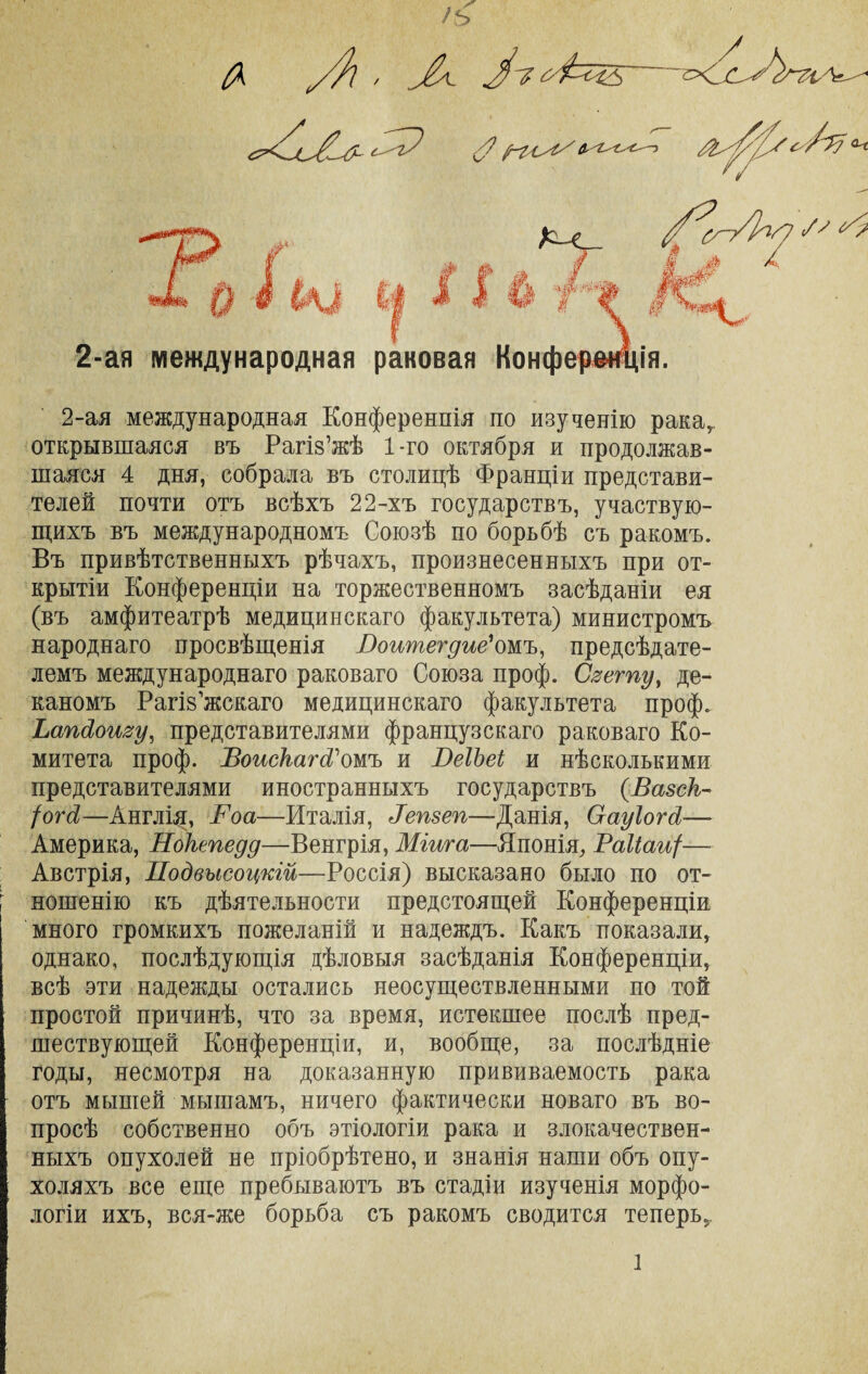 /ъ у}} , УІ'Яб'&хБ ЫхВУл с-^гУ Л у?ѵ^/ $,'?^-'С,'С—э 1 Щ0 Кх__ / <*Ш ‘~ ’-і* /✓ 0 2-ая международная раковая Конферѳщія. ■С 2-ая международная Конференція по изученію рака,, открывшаяся въ Рагіз’жѣ 1-го октября и продолжав¬ шаяся 4 дня, собрала въ столицѣ Франціи представи¬ телей почти отъ всѣхъ 22-хъ государствъ, участвую¬ щихъ въ международномъ Союзѣ по борьбѣ съ ракомъ. Въ привѣтственныхъ рѣчахъ, произнесенныхъ при от¬ крытіи Конференціи на торжественномъ засѣданіи ея (въ амфитеатрѣ медицинскаго факультета) министромъ народнаго просвѣщенія Воишегдие' омъ, предсѣдате¬ лемъ международнаго раковаго Союза проф. Сяегпу, де¬ каномъ Рагіз’жскаго медицинскаго факультета проф. Ьапйошу, представителями французскаго раковаго Ко¬ митета проф. ѣоискатРшъ и ВеІЪеі и нѣсколькими представителями иностранныхъ государствъ (Вазск- Іогй—Англія:, Воа—Италія, Ретеп—Данія, Сгауіогй—- Америка, Нокепедд—Венгрія, Міига—Японія, Раііаи/— Австрія, ІІодвысоцкій—Россія) высказано было по от¬ ношенію къ дѣятельности предстоящей Конференціи много громкихъ пожеланій и надеждъ. Какъ показали, однако, послѣдующія дѣловыя засѣданія Конференціи, всѣ эти надежды остались неосуществленными по той простой причинѣ, что за время, истекшее послѣ пред¬ шествующей Конференціи, и, вообще, за послѣдніе годы, несмотря на доказанную прививаемость рака отъ мышей мышамъ, ничего фактически новаго въ во¬ просѣ собственно объ этіологіи рака и злокачествен¬ ныхъ опухолей не пріобрѣтено, и знанія наши объ опу¬ холяхъ все еще пребываютъ въ стадіи изученія морфо¬ логіи ихъ, вся-же борьба съ ракомъ сводится теперь,.