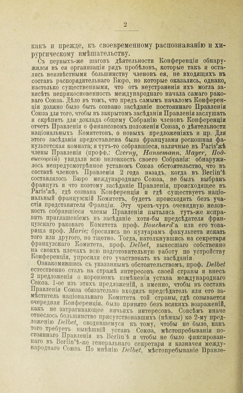 какъ и прежде, къ своевременному распознаванію и хи¬ рургическому вмѣшательству. Съ первыхъ-же шаговъ дѣятельности Конференціи обнару¬ жился въ ея организаціи рядъ пробѣловъ, которые такъ и оста¬ лись неизвѣстными большинству членовъ ея, не входящихъ въ составъ распорядительнаго Бюро, но которые оказались, однако, настолько существенными, что отъ неустраненія ихъ могла за¬ висѣть неприкосновенность международнаго начала самаго рако¬ ваго Союза. Дѣло въ томъ, что предъ самымъ началомъ Конферен¬ ціи должно было быть созвано засѣданіе постояннаго Правленія Союза для того, чтобы въ закрытомъ засѣданіи Правленія заслушать и скрѣпить для-доклада общему Собранію членовъ Конференціи отчетъ Правленія о финансовомъ положеніи Союза, о дѣятельности національныхъ Комитетовъ, о новыхъ предложеніяхъ и пр. Для этого засѣданія предоставлена была французами роскошная фа¬ культетская комната; и тутъ-то собравшіеся, наличные въ Рагіз’жѣ члены Правленія (профф.: Сгегпу, Натетапп, Мауег, Под- высоцкій) увидали всю неловкость своего Собранія: обнаружи¬ лось непредусмотрѣнное уставомъ Союза обстоятельство, что въ составѣ членовъ Правленія 2 года назадъ, когда въ Вегііп’ѣ составлялось Бюро международнаго Союза, не былъ выбранъ французъ и что поэтому засѣданіе Правленія, происходящее въ Рагіз’жѣ, гдѣ созвана Конференція и гдѣ существуетъ націо¬ нальный французскій Комитетъ, будетъ происходить безъ уча¬ стія представителя Франціи. Эту чрезъ-чуръ очевидную нелов¬ кость собравшіеся члены Правленія пытались тутъ-же испра¬ вить приглашеніемъ въ засѣданіе хотя-бы предсѣдателя фран¬ цузскаго раковаго Комитета проф. ВоисЪагсі'а или его това¬ рища проф. Магіе; бросились по кулуарамъ факультета искать того или другого, но тщетно. Тогда, натолкнувшись на секретаря французскаго Комитета, проф. ВеТЪеі, вынесшаго собственно на своихъ плечахъ всю подготовительную работу по устройству Конференціи, упросили его участвовать въ засѣданіи. Ознакомившись съ указаннымъ обстоятельствомъ, проф. ВеІЬеі естественно сталъ на стражѣ интересовъ своей страны и внесъ 2 предложенія о коренномъ измѣненіи устава международнаго Союза. 1-ое изъ этихъ предложеній, а именно, чтобы въ составъ Правленія Союза обязательно входилъ предсѣдатель или его за¬ мѣститель національнаго Комитета той страны, гдѣ созывается очередная Конференція, было принято безъ всякихъ возраженій, какъ не затрагивающее ничьихъ интересовъ. Совсѣмъ иначе отнеслось большинство присутствовавшихъ (нѣмцы) ко 2-му пред¬ ложенію ВеІЬеі, сводившемуся къ тому, чтобы не было, какъ того треоуетъ нынѣшній уставъ Союза, мѣстопребыванія по¬ стояннаго Правленія въ Вегіін’ѣ и чтобы не было фиксирован¬ наго въ Ьегііп’ѣ-же генеральнаго секретаря и казначея между¬ народнаго Союза. По мнѣнію ВеТЪеі, мѣстопребываніе Правле-