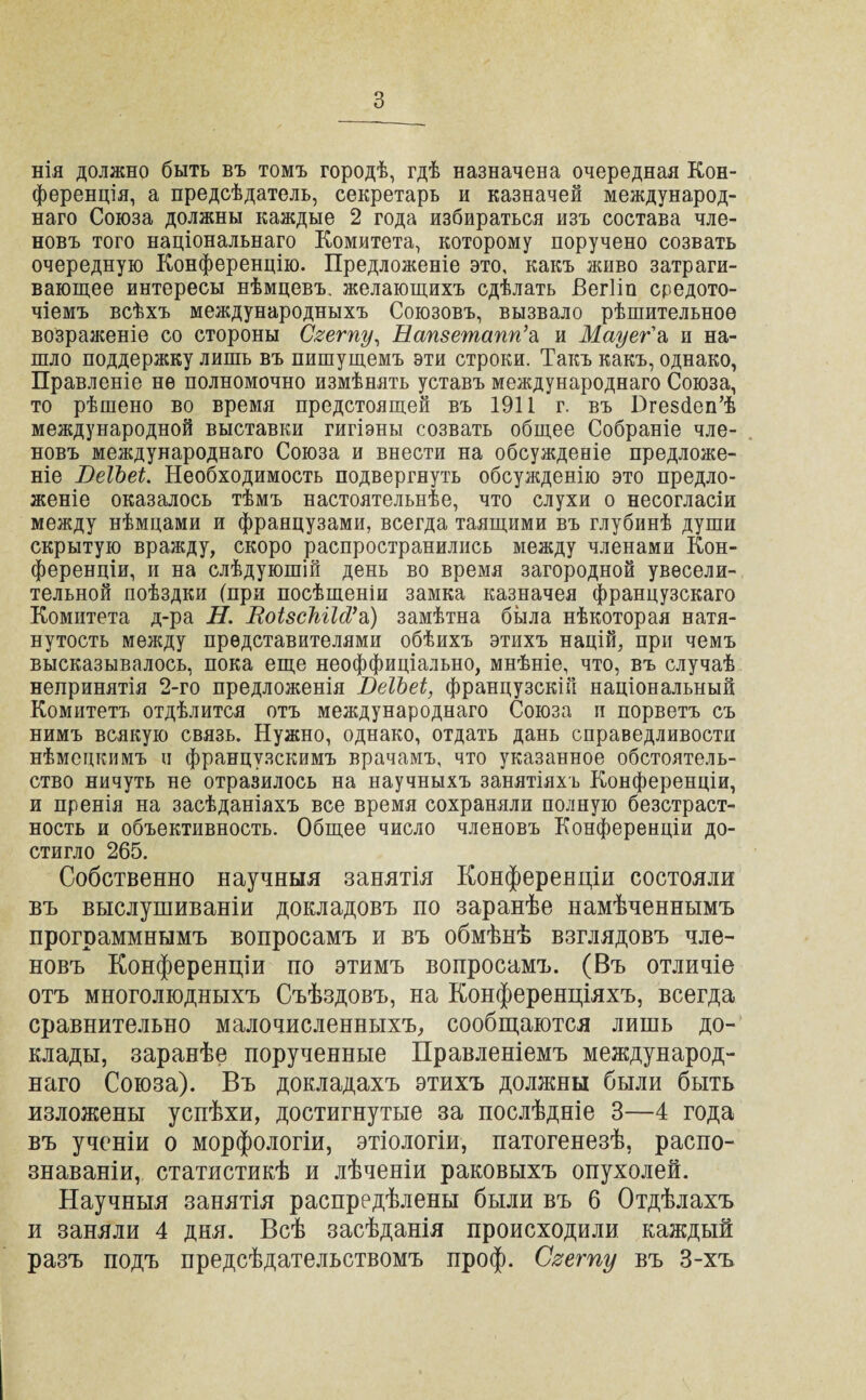 нія должно быть въ томъ городѣ, гдѣ назначена очередная Кон¬ ференція, а предсѣдатель, секретарь и казначей международ¬ наго Союза должны каждые 2 года избираться изъ состава чле¬ новъ того національнаго Комитета, которому поручено созвать очередную Конференцію. Предложеніе это, какъ живо затраги¬ вающее интересы нѣмцевъ, желающихъ сдѣлать Бегііп средото¬ чіемъ всѣхъ международныхъ Союзовъ, вызвало рѣшительное возраженіе со стороны Свету, Напзетапп’а. и Мауег'а и на¬ шло поддержку лишь въ пишущемъ эти строки. Такъ какъ, однако, Правленіе не полномочно измѣнять уставъ международнаго Союза, то рѣшено во время предстоящей въ 1911 г. въ Пгезйеп’ѣ международной выставки гигіэны созвать общее Собраніе чле¬ новъ международнаго Союза и внести на обсужденіе предложе¬ ніе ВеІЪеі. Необходимость подвергнуть обсужденію это предло¬ женіе оказалось тѣмъ настоятельнѣе, что слухи о несогласіи между нѣмцами и французами, всегда таящими въ глубинѣ души скрытую вражду, скоро распространились между членами Кон¬ ференціи, и на слѣдующій день во время загородной увесели¬ тельной поѣздки (при посѣщеніи замка казначея французскаго Комитета д-ра Н. ВоізсШМ’ъ) замѣтна была нѣкоторая натя¬ нутость между представителями обѣихъ этихъ націй, при чемъ высказывалось, пока еще неоффиціально, мнѣніе, что, въ случаѣ непринятія 2-го предложенія ВеІЪеі, французскій національный Комитетъ отдѣлится отъ международнаго Союза и порветъ съ нимъ всякую связь. Нужно, однако, отдать дань справедливости нѣмецкимъ и французскимъ врачамъ, что указанное обстоятель¬ ство ничуть не отразилось на научныхъ занятіяхъ Конференціи, и пренія на засѣданіяхъ все время сохраняли полную безстраст¬ ность и объективность. Общее число членовъ Конференціи до¬ стигло 265. Собственно научныя занятія Конференціи состояли въ выслушиваніи докладовъ по заранѣе намѣченнымъ программнымъ вопросамъ и въ обмѣнѣ взглядовъ чле¬ новъ Конференціи по этимъ вопросамъ. (Въ отличіе отъ многолюдныхъ Съѣздовъ, на Конференціяхъ, всегда сравнительно малочисленныхъ, сообщаются лишь до¬ клады, заранѣе порученные Правленіемъ международ¬ наго Союза). Въ докладахъ этихъ должны были быть изложены успѣхи, достигнутые за послѣдніе 3—4 года въ ученіи о морфологіи, этіологіи, патогенезѣ, распо¬ знаваніи, статистикѣ и лѣченіи раковыхъ опухолей. Научныя занятія распредѣлены были въ 6 Отдѣлахъ и заняли 4 дня. Всѣ засѣданія происходили каждый разъ подъ предсѣдательствомъ проф. Свету въ 3-хъ