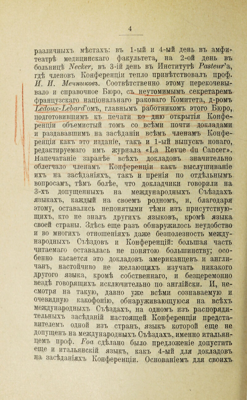 различныхъ мѣстахъ: въ 1-ый и 4-ый день въ амфи¬ театрѣ медицинскаго факультета, на 2-ой день въ больницѣ Рескег, въ 3-ій день въ Институтѣ Разіеиг'а, гдѣ членовъ Конференціи тепло привѣтствовалъ проф. И. И. Мечниковъ. Соотвѣтственно этому перекочевы¬ вало и справочное Бюро, съ неутомимымъ секретаремъ французскаго національнаго раковаго Комитета, д-ромъ ІМош-І^еЬаг(і\тъ, главнымъ работникомъ этого Бюро, подготовившимъ къ печати ко дню открытія Конфе¬ ренціи объемистый томъ со всѣми почти докладами и раздававшимъ на засѣданіи всѣмъ членамъ Конфе¬ ренціи какъ это изданіе, такъ и 1-ый выпускъ новаго, редактируемаго имъ журнала «Ба Кеѵие сіи Сапсег». Напечатаніе заранѣе всѣхъ докладовъ значительно облегчало членамъ Конференціи какъ выслушиваніе ихъ на засѣданіяхъ, такъ и пренія по отдѣльнымъ вопросамъ, тѣмъ болѣе, что докладчики говорили на 3-хъ допущенныхъ на международныхъ Съѣздахъ языкахъ, каждый на своемъ родномъ, и, благодаря этому, оставались непонятыми тѣми изъ присутствую¬ щихъ, кто не зналъ другихъ языковъ, кромѣ языка своей страны. Здѣсь еще разъ обнаружилось неудобство и во многихъ отношеніяхъ даже безполезность между¬ народныхъ Съѣздовъ и Конференцій: большая часть читаемаго оставалась не понятою большинству; осо¬ бенно касается это докладовъ американцевъ и англи¬ чанъ, настойчиво не желающихъ изучать никакого другого языка, кромѣ собственнаго, и безцеремонно вездѣ говорящихъ исключительно по англійски. И, не¬ смотря на такую, давно уже всѣми сознаваемую и очевидную какофонію, обнаруживающуюся на всѣхъ международныхъ Съѣздахъ, на одномъ изъ распоряди¬ тельныхъ засѣданій настоящей Конференціи предста¬ вителемъ одной изъ странъ, языкъ которой еще не допущенъ на международныхъ Съѣздахъ, именно итальян¬ цемъ проф. Роа сдѣлано было предложеніе допустить еще и итальянскій языкъ, какъ 4-ый для докладовъ на засѣданіяхъ Конференціи. Основаніемъ для своихъ