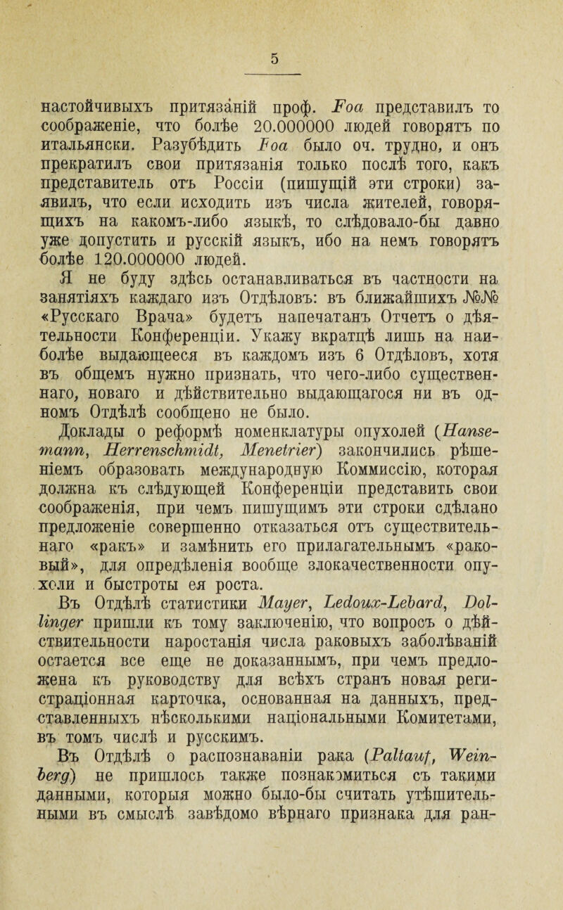 настойчивыхъ притязаній проф. Роа представилъ то соображеніе, что болѣе 20.000000 людей говорятъ по итальянски. Разубѣдить Ъоа было оч. трудно, и онъ прекратилъ свои притязанія только послѣ того, какъ представитель отъ Россіи (пишущій эти строки) за¬ явилъ, что если исходить изъ числа жителей, говоря¬ щихъ на какомъ-либо языкѣ, то слѣдовало-бы давно уже допустить и русскій языкъ, ибо на немъ говорятъ болѣе 120.000000 людей. Я не буду здѣсь останавливаться въ частности на занятіяхъ каждаго изъ Отдѣловъ: въ ближайшихъ №№ «Русскаго Врача» будетъ напечатанъ Отчетъ о дѣя¬ тельности Конференціи. Укажу вкратцѣ лишь на наи¬ болѣе выдающееся въ каждомъ изъ б Отдѣловъ, хотя въ общемъ нужно признать, что чего-либо существен¬ наго, новаго и дѣйствительно выдающагося ни въ од¬ номъ Отдѣлѣ сообщено не было. Доклады о реформѣ номенклатуры опухолей (Напзе- шапп, НеггепзсктШ, Мепеігіег) закончились рѣше¬ ніемъ образовать международную Коммиссію, которая должна къ слѣдующей Конференціи представить свои соображенія, при чемъ пишущимъ эти строки сдѣлано предложеніе совершенно отказаться отъ существитель¬ наго «ракъ» и замѣнить его прилагательнымъ «рако¬ вый», для опредѣленія вообще злокачественности опу¬ холи и быстроты ея роста. Въ Отдѣлѣ статистики Мауег, ЬесІоих-ЬеЪагсІ, Воі- Ігпдег пришли къ тому заключенію, что вопросъ о дѣй¬ ствительности наростанія числа раковыхъ заболѣваній остается все еще не доказаннымъ, при чемъ предло¬ жена къ руководству для всѣхъ странъ новая реги¬ страціонная карточка, основанная на данныхъ, пред¬ ставленныхъ нѣсколькими національными Комитетами, въ томъ числѣ и русскимъ. Въ Отдѣлѣ о распознаваніи рака (РаІіаЩ, ТУеіп- Ьегд) не пришлось также познакомиться съ такими данными, которыя можно было-бы считать утѣшитель¬ ными въ смыслѣ завѣдомо вѣрнаго признака для ран-
