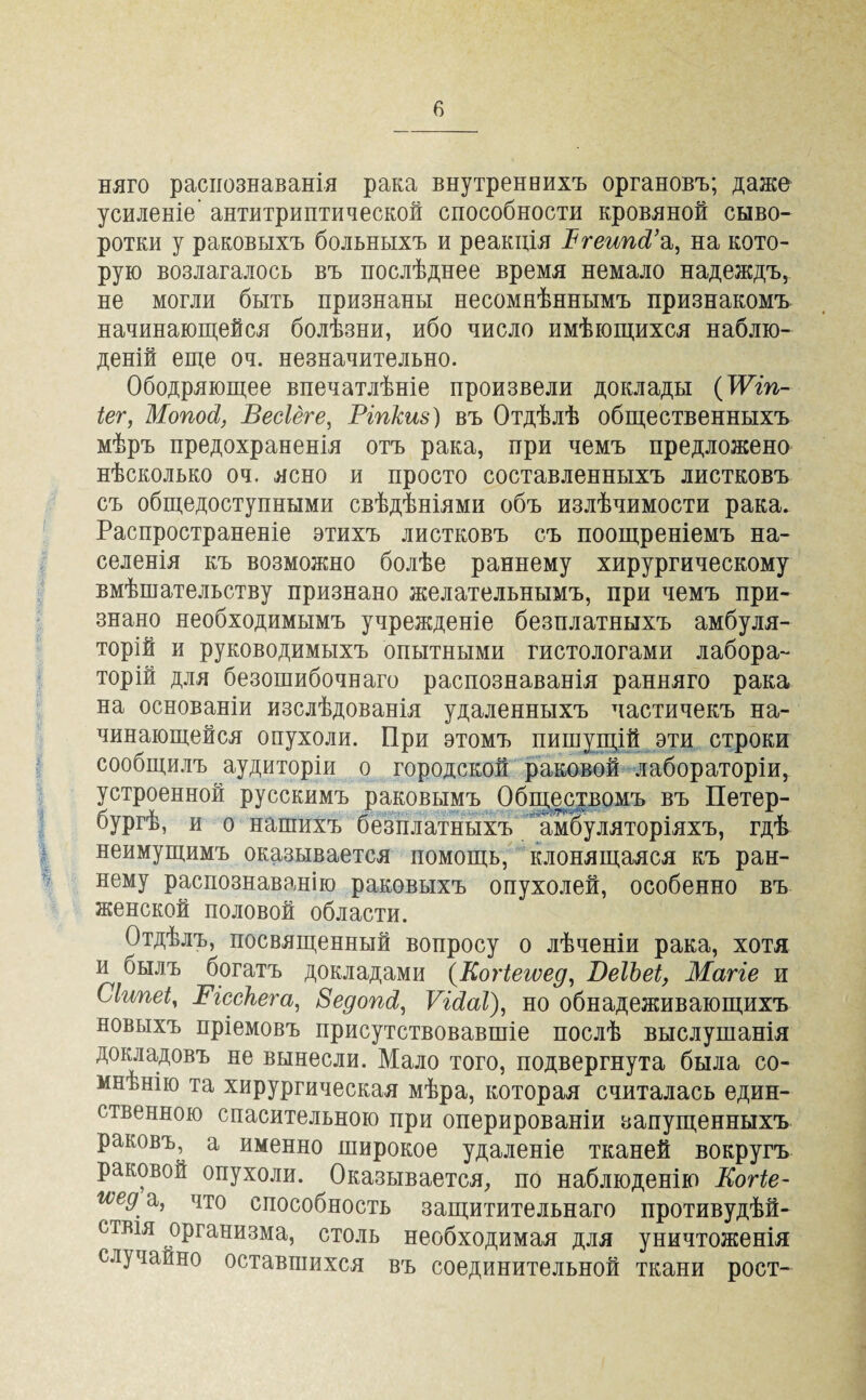 няго распознаванія рака внутреннихъ органовъ; даже усиленіе антитриптической способности кровяной сыво¬ ротки у раковыхъ больныхъ и реакція ВгеипРа, на кото¬ рую возлагалось въ послѣднее время немало надеждъ, не могли быть признаны несомнѣннымъ признакомъ начинающейся болѣзни, ибо число имѣющихся наблю¬ деній еще оч. незначительно. Ободряющее впечатлѣніе произвели доклады (ТѴіп- іег, Мопосі, Весіёге, Ріпкиз) въ Отдѣлѣ общественныхъ мѣръ предохраненія отъ рака, при чемъ предложено нѣсколько оч. ясно и просто составленныхъ листковъ съ общедоступными свѣдѣніями объ излѣчимости рака. Распространеніе этихъ листковъ съ поощреніемъ на¬ селенія къ возможно болѣе раннему хирургическому вмѣшательству признано желательнымъ, при чемъ при¬ знано необходимымъ учрежденіе безплатныхъ амбуля- торій и руководимыхъ опытными гистологами лабора¬ торій для безошибочнаго распознаванія ранняго рака на основаніи изслѣдованія удаленныхъ частичекъ на¬ чинающейся опухоли. При этомъ пишущій эти строки сообщилъ аудиторіи о городской раковой лабораторіи, устроенной русскимъ раковымъ Обществомъ въ Петер¬ бургѣ, и о нашихъ безплатныхъ амбуляторіяхъ, гдѣ неимущимъ оказывается помощь, клонящаяся къ ран¬ нему распознаванію раковыхъ опухолей, особенно въ женской половой области. Отдѣлъ, посвященный вопросу о лѣченіи рака, хотя и былъ богатъ докладами (Когіегѵед, ВеІЪеІ, Магіе и Сіипеі, Вісскега, Зедопсі, ѴЫаІ), но обнадеживающихъ новыхъ пріемовъ присутствовавшіе послѣ выслушанія докладовъ не вынесли. Мало того, подвергнута была со¬ мнѣнію та хирургическая мѣра, которая считалась един¬ ственною спасительною при оперированіи запущенныхъ раковъ, а именно широкое удаленіе тканей вокругъ раковой опухоли. Оказывается, по наблюденію Когіе- мед а, что способность защитительнаго противудѣй- ствія организма, столь необходимая для уничтоженія случайно оставшихся въ соединительной ткани рост-