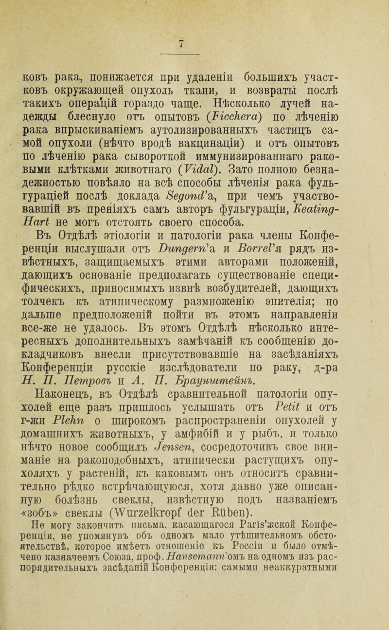 ковъ рака, понижается при удаленіи большихъ участ¬ ковъ окружающей опухоль ткани, и возвраты послѣ такихъ операцій гораздо чаще. Нѣсколько лучей на¬ дежды блеснуло отъ опытовъ (Ъісскега.) по лѣченію рака впрыскиваніемъ аутолизированныхъ частицъ са¬ мой опухоли (нѣчто вродѣ вакцинаціи) и отъ опытовъ по лѣченію рака сывороткой иммунизированнаго рако¬ выми клѣтками животнаго (Ѵісіаі). Зато полною безна¬ дежностью повѣяло на всѣ способы лѣченія рака фуль- гураціей послѣ доклада 8едопРа, при чемъ участво¬ вавшій въ преніяхъ самъ авторъ фульгураціи, Кеаііпд- Нагі не могъ отстоять своего способа. Въ Отдѣлѣ этіологіи и патологіи рака члены Конфе¬ ренціи выслушали отъ Пипдегп'а и ВоггеГя рядъ из¬ вѣстныхъ, защищаемыхъ этими авторами положеній, дающихъ основаніе предполагать существованіе специ¬ фическихъ, приносимыхъ извнѣ возбудителей, дающихъ толчекъ къ атипическому размноженію эпителія; но дальше предположеній пойти въ этомъ направленіи все-же не удалось. Въ этомъ Отдѣлѣ нѣсколько инте¬ ресныхъ дополнительныхъ замѣчаній къ сообщенію до¬ кладчиковъ внесли присутствовавшіе на засѣданіяхъ Конференціи русскіе изслѣдователи по раку, д-ра Н. П. Петровъ и А. П. Браунштейиъ. Наконецъ, въ Отдѣлѣ сравнительной патологіи опу¬ холей еще разъ пришлось услышать отъ Реііі и отъ г-жи Ріекп о широкомъ распространеніи опухолей у домашнихъ животныхъ, у амфибій и у рыбъ, и только нѣчто новое сообщилъ Репзеп, сосредоточивъ свое вни¬ маніе на ракоподобныхъ, атипически растущихъ опу¬ холяхъ у растеній, къ каковымъ онъ относитъ сравни¬ тельно рѣдко встрѣчающуюся, хотя давно уже описан¬ ную болѣзнь свеклы, извѣстную подъ названіемъ «зобъ» свеклы (^иггеІкгорГ бег КііЪеп). Не могу закончить письма, касающагося Рагіз’жской Конфе¬ ренціи, не упомянувъ объ одномъ мало утѣшительномъ обсто¬ ятельствѣ, которое имѣетъ отношеніе къ Россіи и было отмѣ¬ чено казначеемъ Союза, проф. Нстзетапгіомъ на одномъ изъ рас¬ порядительныхъ засѣданій Конференціи: самыми неаккуратными