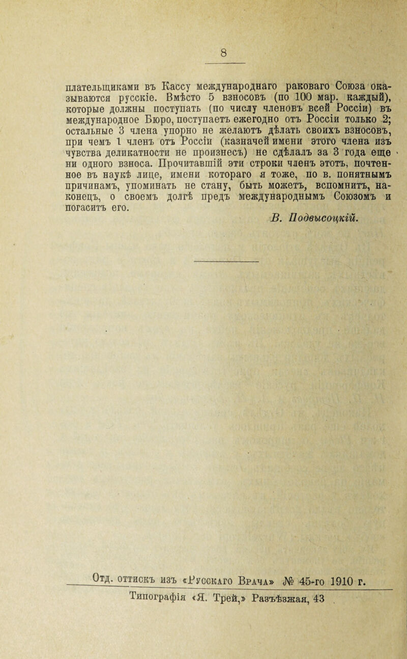 плательщиками въ Кассу международнаго раковаго Союза ока¬ зываются русскіе. Вмѣсто 5 взносовъ (по 100 мар. каждый), которые должны поступать (по числу членовъ всей Россіи) въ международное Бюро, поступаетъ ежегодно отъ Россіи только 2; остальные 3 члена упорно не желаютъ дѣлать своихъ взносовъ, при чемъ 1 членъ отъ Россіи (казначей имени этого члена изъ чувства деликатности не произнесъ) не сдѣлалъ за 3 года еще - ни одного взноса. Прочитавшій эти строки членъ этотъ, почтен¬ ное въ наукѣ лице, имени котораго я тоже, по в. понятнымъ причинамъ, упоминать не стану, быть можетъ, вспомнитъ, на¬ конецъ, о своемъ долгѣ предъ международнымъ Союзомъ и погаситъ его. В. Подвысоцкій. Отд. оттискъ изъ «Русскаго Врача» № 45-го 1910 г. Типографія «Я. Трей,» Разъѣзжая, 43