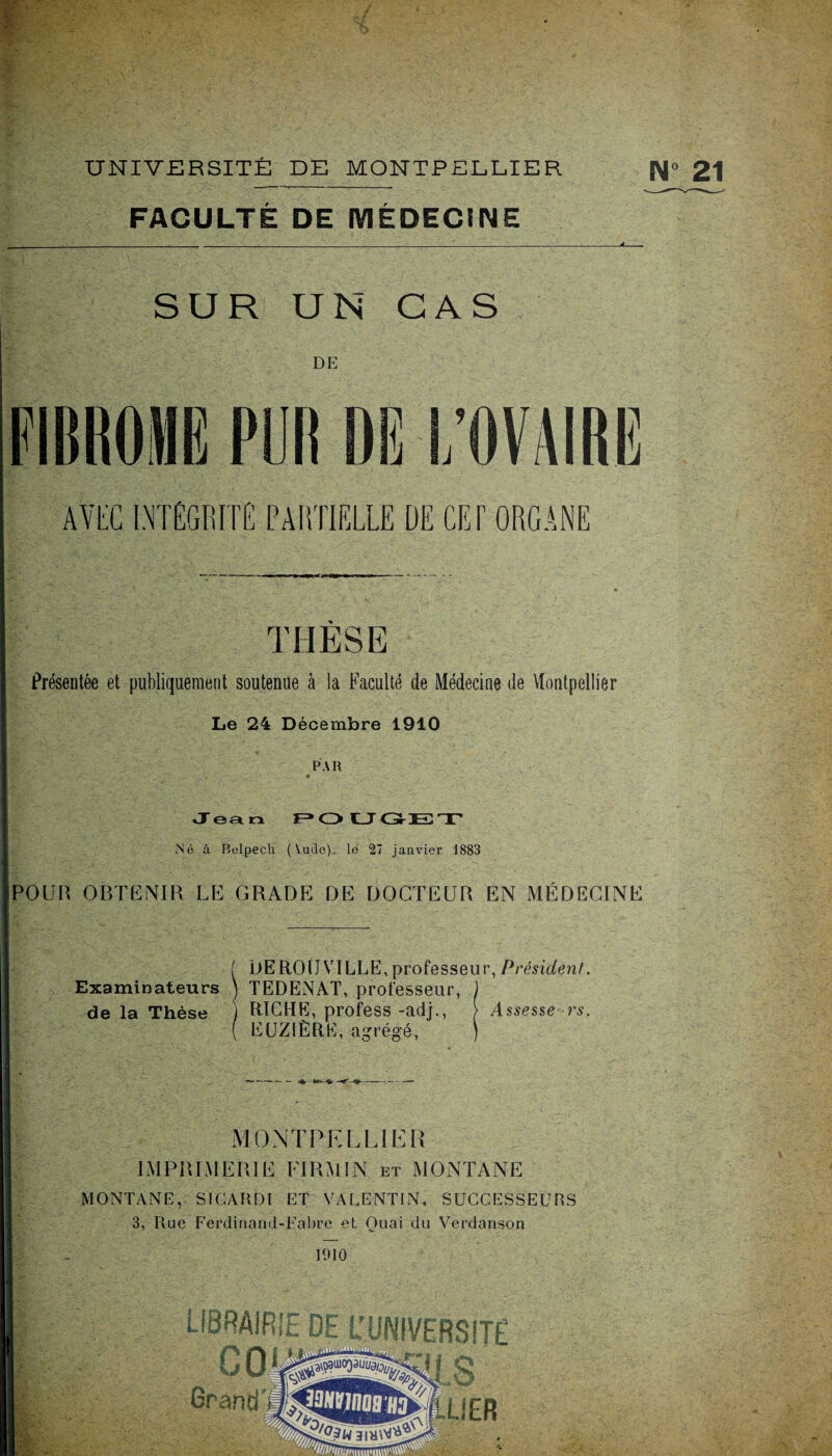 N° 21 - pf ■ UNIVERSITÉ DE MONTPELLIER ---- FACULTÉ DE MÉDECINE SUR UN CAS DE FIBROME PUR DG l/OVAIRG AVEC INTÉGRITÉ PARTIELLE DE CET ORGANE THÈSE Présentée et publiquement soutenue à la Faculté de Médecine de Montpellier Le 24 Décembre 1910 PAR «9B 2* , m Jean POUGEX Né à Belpech (Vude), le 27 janvier 1883 POUR OBTENIR LE GRADE DE DOCTEUR EN MÉDECINE f DEROIJVILLE, professeur, Président. Examinateurs ) TEDENAT, professeur, J de la Thèse j RICHE, profess -adj., > Assesseurs. ( EUZIÈRE, agrégé, ) MONTPELLIER IMPRIMERIE PT RM IN et MONTANE MONTANE, SI CAR DI ET VALENTIN, SUCCESSEURS 3, Rue Ferdinand-Fabre et Quai du Verdanson 1910