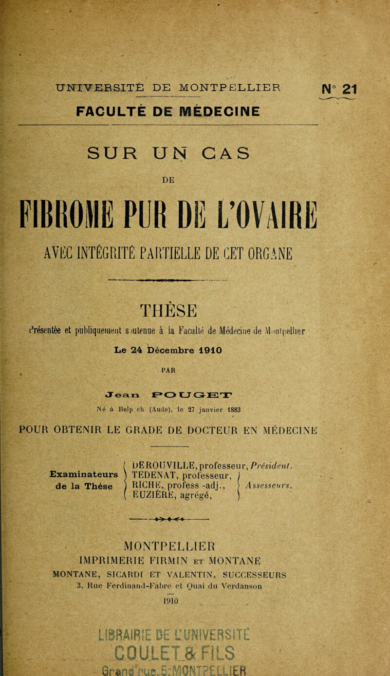 FACULTÉ DE MÉDECINE SUR UN CAS DE FIRROHE PUR DE L’OVAIRE AVEC INTÉGRITÉ PARTIELLE DE CET ORGANE •—'— ■ rnm rn mm O W » » » I —• THÈSE Présentée et publiquement soutenue à la Faculté de Médecine de .VLnipellier Le 24 Décembre 1910 PAR % Jean POUGrET Né à Belp ch (Aude), le 27 janvier 1883 * POUR OBTENIR LE GRADE DE DOCTEUR EN MÉDECINE ( DEROIJVILLE,professeur, Président. Examinateurs \ TEDENAT, professeur, ) de la Thèse j RICHE, profess -adj., > Assesseurs. ( EUZIÈRE, agrégé, ) -»»♦<♦-- MONTPELLIER IMPRIMERIE FIRMIN et MONTANE MONTANE, SICARDI ET VALENTIN, SUCCESSEURS 3, Rue Ferdinand-Fabre et Quai du Verdanson