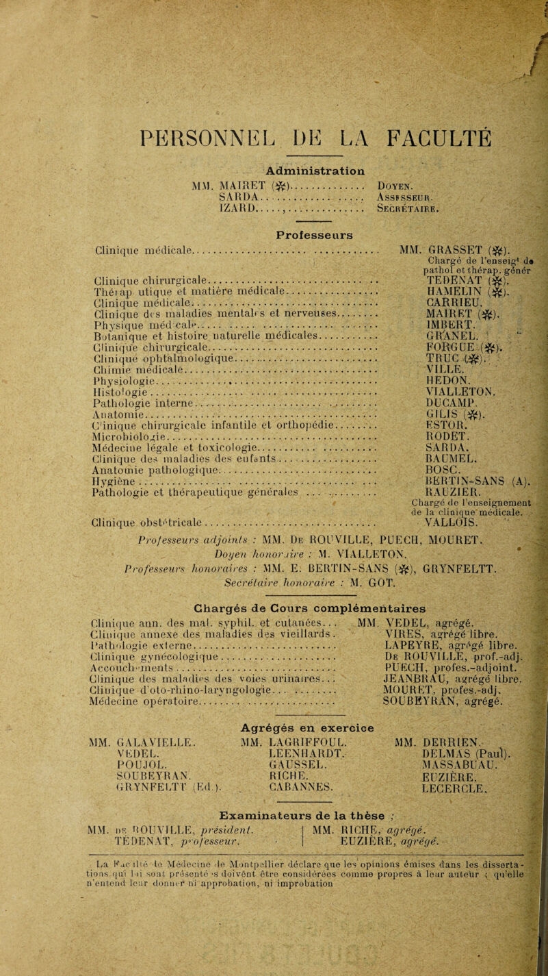 PERSONNEL DE LA FACULTÉ Administration MM. MATRET (#). SARDA. JZARD.... Doyen. Assfsseur. Secrétaire. Professeurs Clinique médicale. MM. GRASSET Chargé de l’enseig1 d« pathol et thérap. génér Clinique chirurgicale. .. TEDENAT Rfc). Théiap utique et matière médicale. HAMEL1N ($f). Clinique médicale. GARRIEU. Clinique des maladies mentabs et nerveuses. MA1RET ($*). Physique médcaR. .• IMBERT. Botanique et histoire naturelle médicales. GR'ÀNEL. Clinique chirurgicale.... FORGEE .($*). Clinique ophtalmologique. TRUC ■(.$*). . Chimie medicale. VILLE. Physiologie. REDON. Histologie. VIALLETON. Pathologie interne. DUCAMP. Anatomie.... GILIS ($*). Cinique chirurgicale infantile et orthopédie. ESTOR. Microbiologie. RODET. Médecine légale et toxicologie... SARDA. Clinique des maladies des enfants. BAUMEL. Anatomie pathologique. BOSC. Hygiène. BERTIN-SANS (A). Pathologie et thérapeutique générales . RAUZ1ER. Chargé de l’enseignement de la clinique médicale. Clinique obstétricale. VALLOIS. Professeurs adjoints : MM. De ROUVILLE, PUECH, MOURET. Doyen honoraire : M. VIALLETON. Professeurs honoraires : MM. E. BERTIN-SANS (dfc), GRYNFELTT. Secrétaire honoraire : M. GOT. Chargés de Cours complémentaires Clinique ann. des mal. syphil. et cutanées... MM. VEDEL, agrégé. Clinique annexe des maladies des vieillards. VIRES, agrégé libre. Pathologie externe. LAPEYRE, agrégé libre. Clinique gynécologique... De ROUVILLE, prof.-adj. Accouch inents..... PUECH, profes.-adjoint. Clinique des maladies des voies urinaires... JEANBRAU, agrégé libre. Clinique d’oto-rhino-laryngologie. MOURET, profes.-adj. Médecine opératoire.. SOUBEYRAN, agrégé. MM. GALAVIELLE. VEDEL. POUJOL. SOUBEYRAN. GRYNFELTT (Ed ). Agrégés en exercice MM. LAGRIFFOUL. LEENHARDT, GAUSSEE. RICHE. CABANNES. MM. DERRIEN. DELMAS (Paul). MASSABUAU. EUZIÈRE. LEGERCLE, Examinateurs de la thèse ; MM. de ROUVILLE, président. TÉDENAT, professeur. MM. RICHE, agrégé. EUZIÈRE, agrégé. La Kac ibé le Médecine de Montpellier déclare que les opinions émises dans les disserta¬ tions qui loi sont présenté *s doivônt être considérées comme propres à leur auteur ; qu’elle n’entend leur donner ni approbation, ni improbation