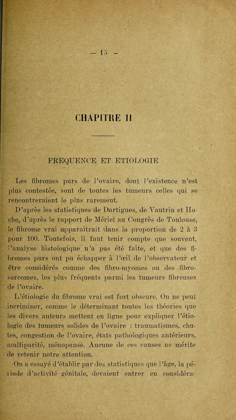 FREQUENCE ET ETIOLOGIE Les fibromes purs de l’ovaire, dont l’existence n’est plus contestée, sont de toutes les tumeurs celles qui se rencontreraient le plus rarement. D’après les statistiques de Dartigues, de Vautrin et Ho¬ che, d’après le rapport de Mériel au Congrès de Toulouse, le fibrome vrai apparaîtrait dans la proportion de 2 à 3 pour 100. Toutefois, il faut tenir compte que souvent, l’analyse histologique n’a pas été faite, et que des fi¬ bromes purs ont pu échapper à l’œil de l’observateur et être considérés comme des fibro-myomes ou des fibro¬ sarcomes, les plus fréquents parmi les tumeurs fibreuses de l’ovaire. L’étiologie du fibrome vrai est fort obscure. On ne peut incriminer, comme le déterminant toutes les théories que les divers auteurs mettent en ligne pour expliquer l’étio¬ logie des humours solides de l’ovaire : traumatismes, chu¬ tes, congestion de l’ovaire, états pathologiques antérieurs, multiparité, ménopause. Aucune de ces causes ne mérite de retenir notre attention. On a essayé d’établir par des statistiques que l’âge, la pé¬ riode d’activité génitale, devaient entrer en considéra-