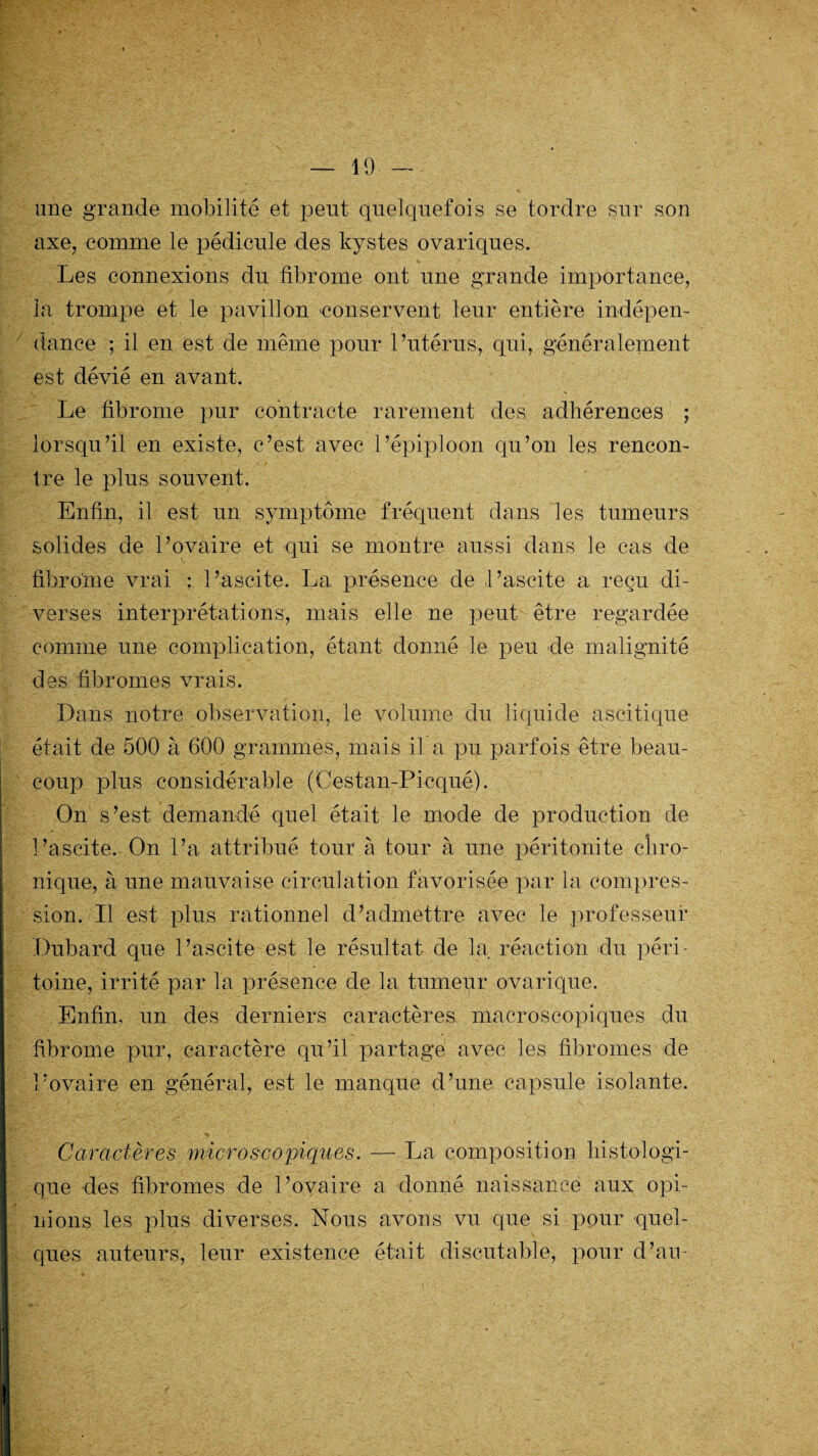 une grande mobilité et peut quelquefois se tordre sur son axe, comme le pédicule des kystes ovariques. Les connexions du fibrome ont une grande importance, ia trompe et le pavillon conservent leur entière indépen¬ dance ; il en est de même pour l’utérus, qui, généralement est dévié en avant. Le fibrome pur contracte rarement des adhérences ; lorsqu’il en existe, c’est avec l’épiploon qu’on les rencon¬ tre le plus souvent. Enfin, il est un symptôme fréquent dans les tumeurs solides de l’ovaire et qui se montre aussi dans le cas de fibrome vrai : l’ascite. La présence de l’ascite a reçu di¬ verses interprétations, mais elle ne peut être regardée comme une complication, étant donné le peu de malignité des fibromes vrais. Dans notre observation, le volume du liquide ascitique était de 500 à 600 grammes, mais il a pu parfois être beau¬ coup plus considérable (Cestan-Picqué). On s’est demandé quel était le mode de production de l’ascite. On l’a attribué tour à tour à une péritonite chro¬ nique, à une mauvaise circulation favorisée par la compres¬ sion. Il est plus rationnel d’admettre avec le professeur Duhard que l’ascite est le résultat de la réaction du péri¬ toine, irrité par la présence de la tumeur ovarique. Enfin, un des derniers caractères macroscopiques du fibrome pur, caractère qu’il partage avec les fibromes de l’ovaire en général, est le manque d’une capsule isolante. Caractères microscopiques. — La composition histologi¬ que des fibromes de l’ovaire a donné naissance aux opi¬ nions les plus diverses. Nous avons vu que si pour quel¬ ques auteurs, leur existence était discutable, pour d’an-