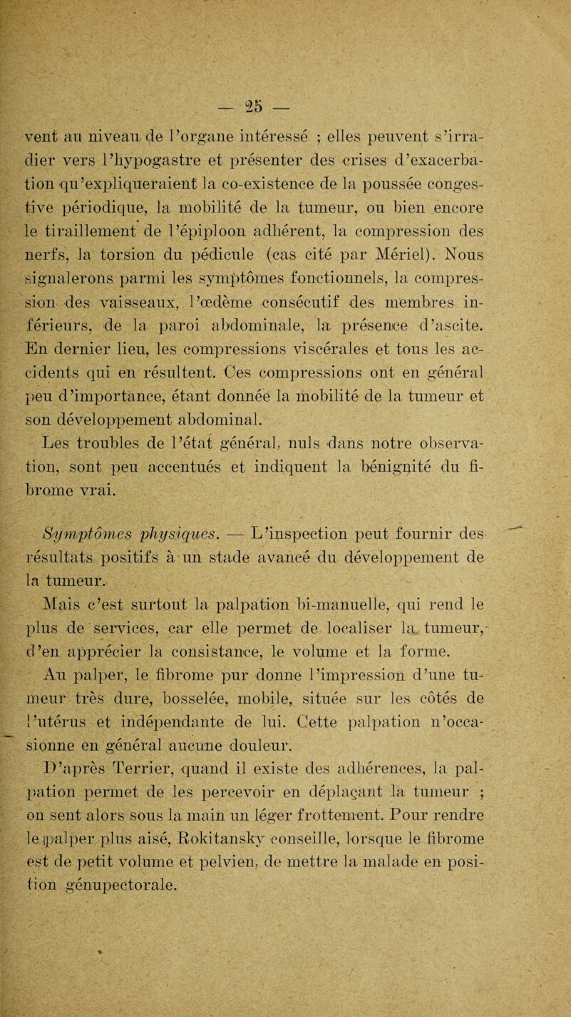 vent au niveau de P organe intéressé ; elles peuvent s’irra¬ dier vers l’hypogastre et présenter des crises d’exacerba¬ tion qu ’ expliquer aient la co-existence de la poussée conges¬ tive périodique, la mobilité de la tumeur, ou bien encore le tiraillement de l’épiploon adhérent, la compression des nerfs, 3a torsion du pédicule (cas cité par Mériel). Nous signalerons parmi les symptômes fonctionnels, la compres¬ sion des vaisseaux, l’œdème consécutif des membres in¬ férieurs, de la paroi abdominale, la présence d’ascite. En dernier lieu, les compressions viscérales et tous les ac¬ cidents qui en résultent. Ces compressions ont en général peu d ’importance, étant donnée la mobilité de la tumeur et son développement abdominal. Les troubles de l’état général, nuis dans notre observa¬ tion, sont peu accentués et indiquent la bénignité du fi¬ brome vrai. Symptômes physiques. — L’inspection peut fournir des résultats positifs à un stade avancé du développement de la tumeur. Mais c’est surtout la palpation bi-manuelle, qui rend le plus de services, car elle permet de localiser la tumeur,- d’en apprécier la consistance, le volume et la forme. Au palper, le fibrome pur donne l’impression d’une tu¬ meur très dure, bosselée, mobile, située sur les côtés de l’utérus et indépendante de lui. Cette palpation n’occa¬ sionne en général aucune douleur. D’après Terrier, quand il existe des adhérences, la pal¬ pation permet de les percevoir en déplaçant la tumeur ; on sent alors sous la main un léger frottement. Pour rendre le (palper plus aisé, Ro-kitansky conseille, lorsque le fibrome est de petit volume et pelvien, de mettre la malade en posi¬ tion génupectorale. %