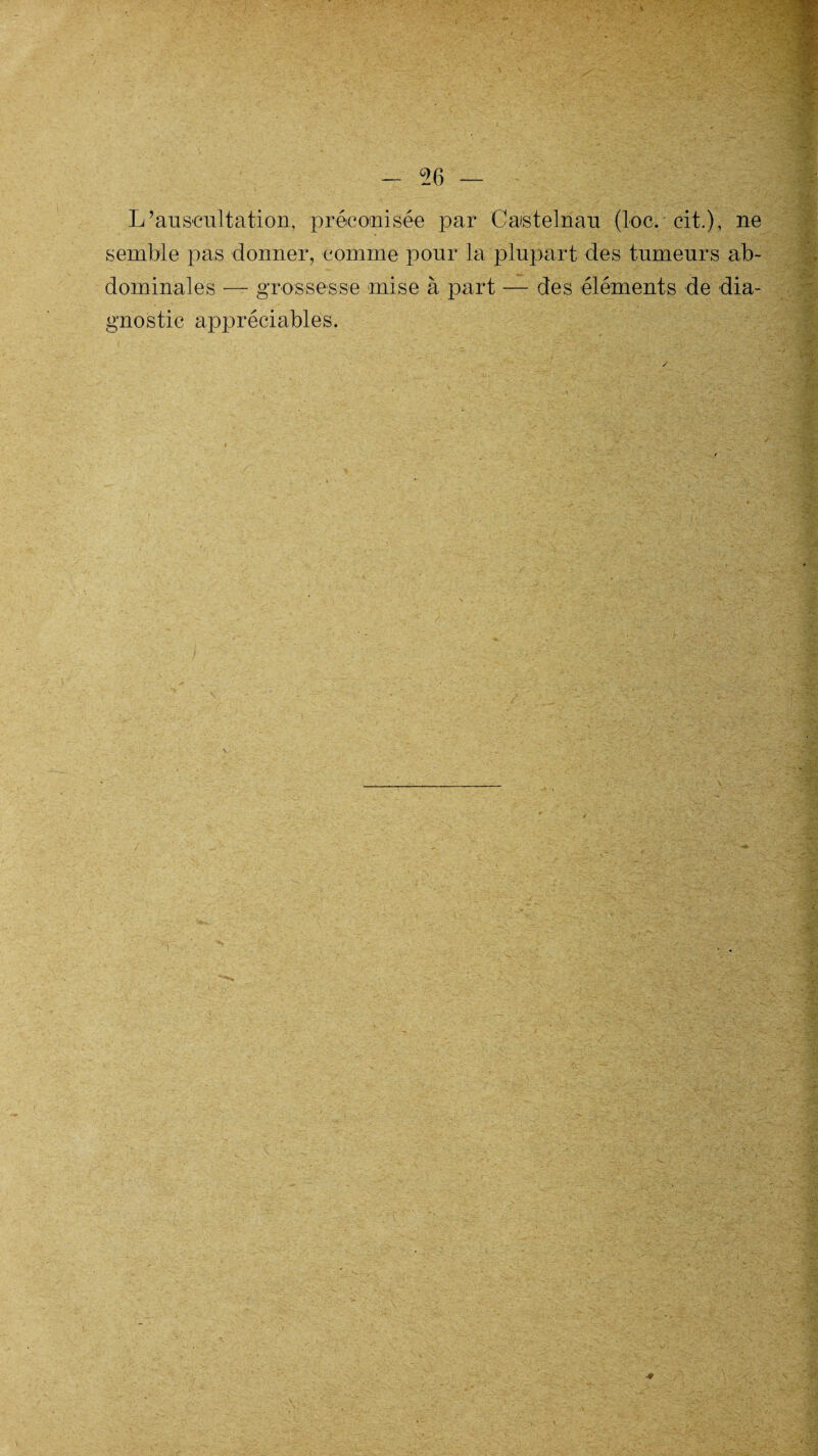 °26 L’auscultation, préconisée par Castelnau (toc. cit.), ne semble pas donner, comme pour la plupart des tumeurs ab¬ dominales — grossesse mise à part — des éléments de dia¬ gnostic appréciables.