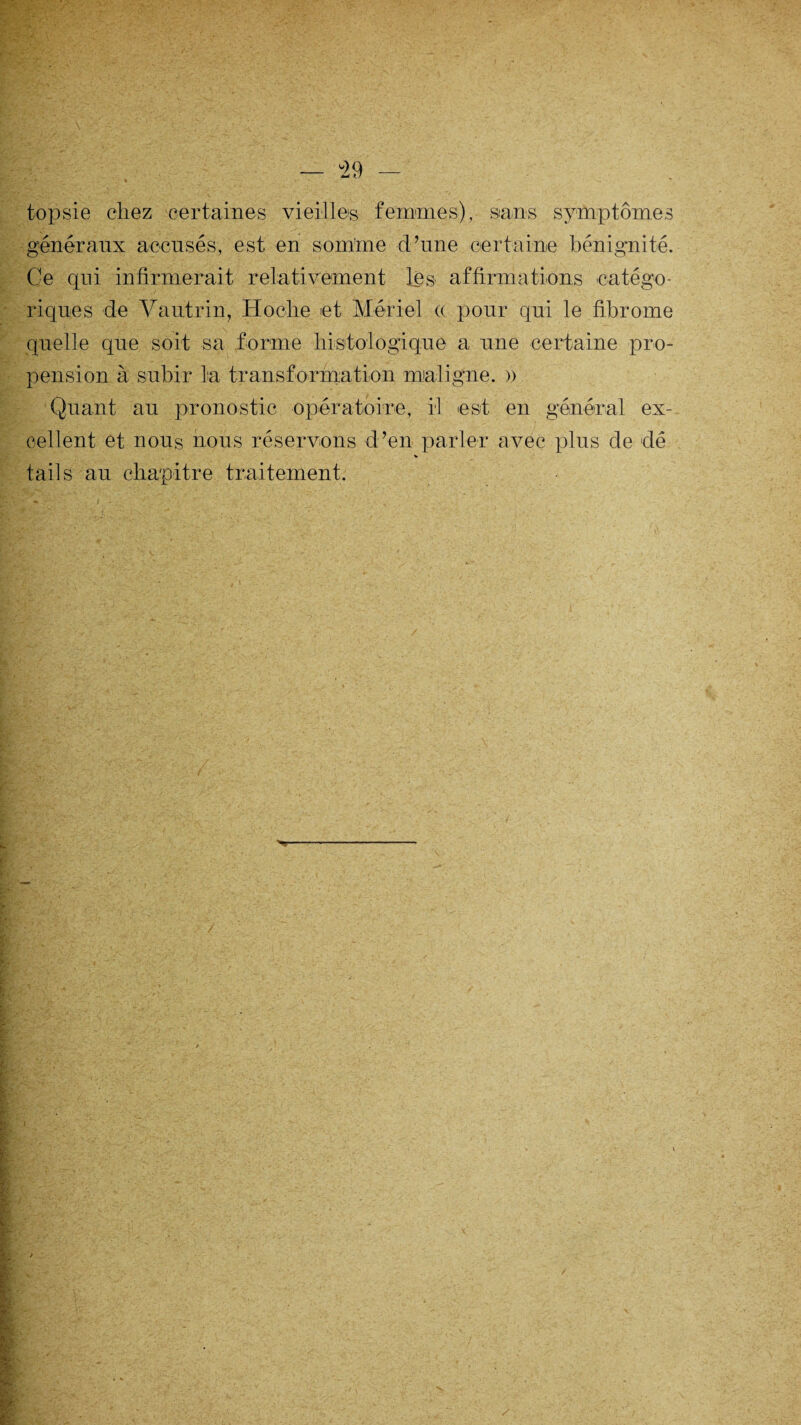 topsie chez certaines vieilles femmes), sans symptômes généraux accusés, est en somme d’une certaine bénignité. Ce qui infirmerait relativement les affirmations catégo¬ riques de Vautrin, Hoche et Mériel c( pour qui le fibrome quelle que soit sa forme histologique a une certaine pro¬ pension à subir la transformation maligne. » Quant au pronostic opératoire, il est en général ex¬ cellent et nous nous réservons d’en parler avec plus de dé tails au chapitre traitement.