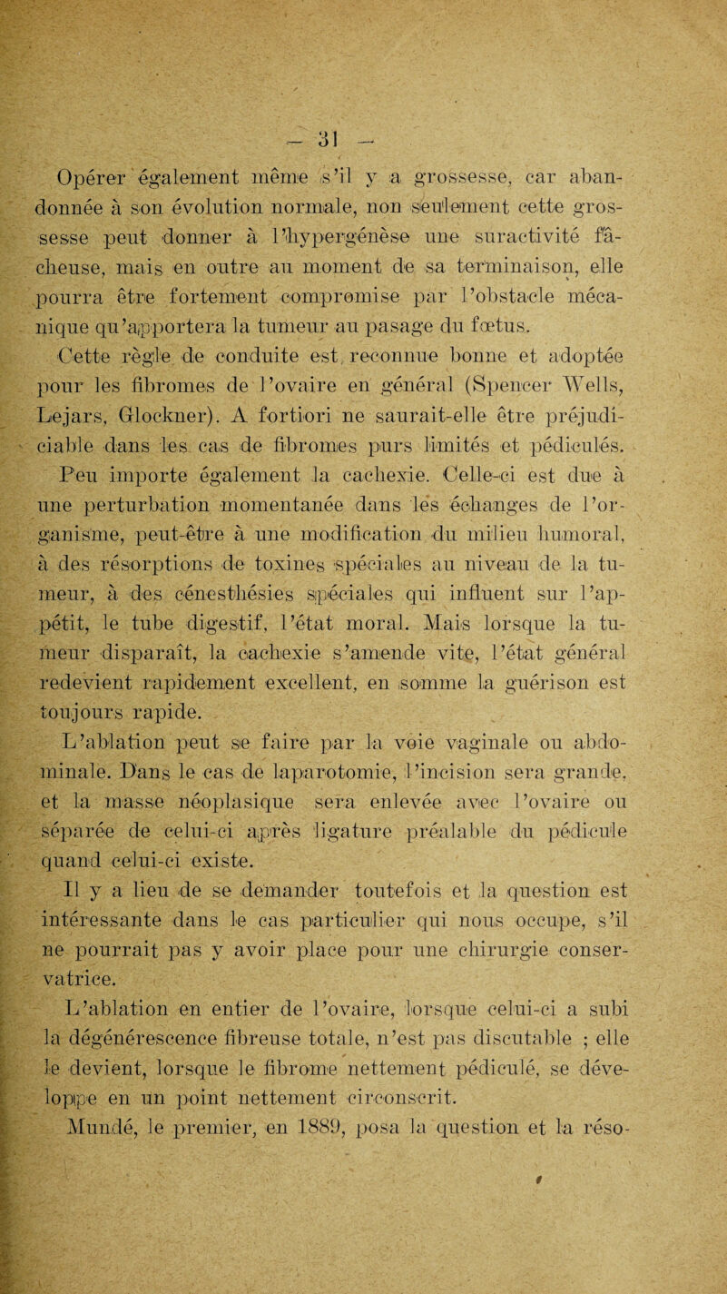 Opérer également même '/s’il y a grossesse, car aban¬ donnée à son évolution normale, non seulement cette gros¬ sesse peut donner à 1 ’hypergénèse une suractivité fâ¬ cheuse, mais en outre au moment de sa terminaison, elle pourra être fortement compromise par l’obstacle méca¬ nique qu’apportera la tumeur au pasage du fœtus. Cette règle de conduite est, reconnue bonne et adoptée pour les fibromes de l’ovaire en général (Spencer Wells, Lejars, Glockner). A fortiori ne saurait-elle être préjudi¬ ciable dans les cas de fibromes purs limités et pédiculés. Peu importe également la cachexie. Celle-ci est due à une perturbation momentanée dans lés échanges de l’or¬ ganisme, peut-être à une modification du milieu humoral, à des résorptions de toxines 'Spéciales au niveau de la tu¬ meur, à des cénesthésies Sjpéciales qui influent sur l’ap¬ pétit, le tube digestif, l’état moral. Mais lorsque la tu¬ meur disparaît, la cachexie s’amende vite, l’état général redevient rapidement excellent, en ,somme la guérison est toujours rapide. L’ablation peut se faire par la voie vaginale ou abdo¬ minale. Dans le cas de laparotomie, l’incision sera grande, et la masse néoplasique sera enlevée avec l’ovaire ou séparée de celui-ci après ligature préalable du pédicule quand celui-ci existe. Il y a lieu de se demander toutefois et la question est intéressante dans le cas particulier qui nous occupe, s’il ne pourrait pas y avoir place pour une chirurgie conser¬ vatrice. Idablation en entier de l’ovaire, lorsque celui-ci a subi la dégénérescence fibreuse totale, n’est pas discutable ; elle le devient, lorsque le fibrome nettement pédiculé, se déve¬ loppe en un point nettement circonscrit. Mundé, le premier, en 1889, posa la question et la réso- 9
