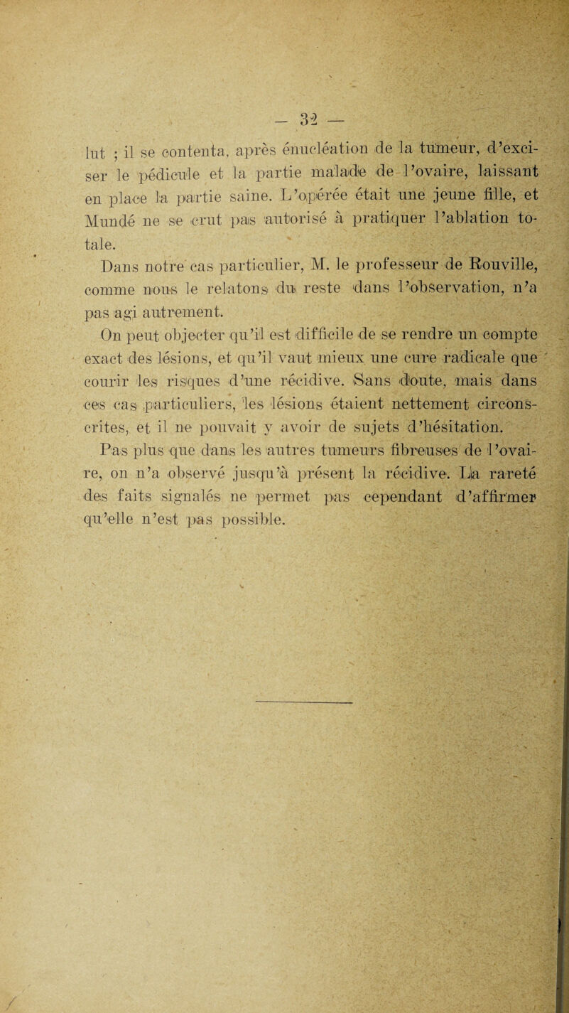 ser le pédicule et la partie malade de l’ovaire, laissant en place la partie saine. L’opérée était une jeune tille, et Mundé ne se crut pas autorisé à pratiquer l’ablation to¬ tale. Dans notre cas particulier, M. le professeur de Rouville, comme nous le relatons du reste dans l’observation, n’a pas agi autrement. On peut objecter qu’il est difficile de se rendre un compte exact des lésions, et qu’il vaut mieux une cure radicale que courir les risques d’une récidive. Sans doute, mais dans ces cas particuliers, 'les lésions étaient nettement circons¬ crites, et il ne pouvait y avoir de sujets d’hésitation. Pas plus que dans les autres tumeurs fibreuses de 1 ’ovai- re, on n’a observé jusqu’à présent la récidive. Lia rareté des faits signalés ne permet pas cependant d’affirmer qu’elle n’est pas possible.