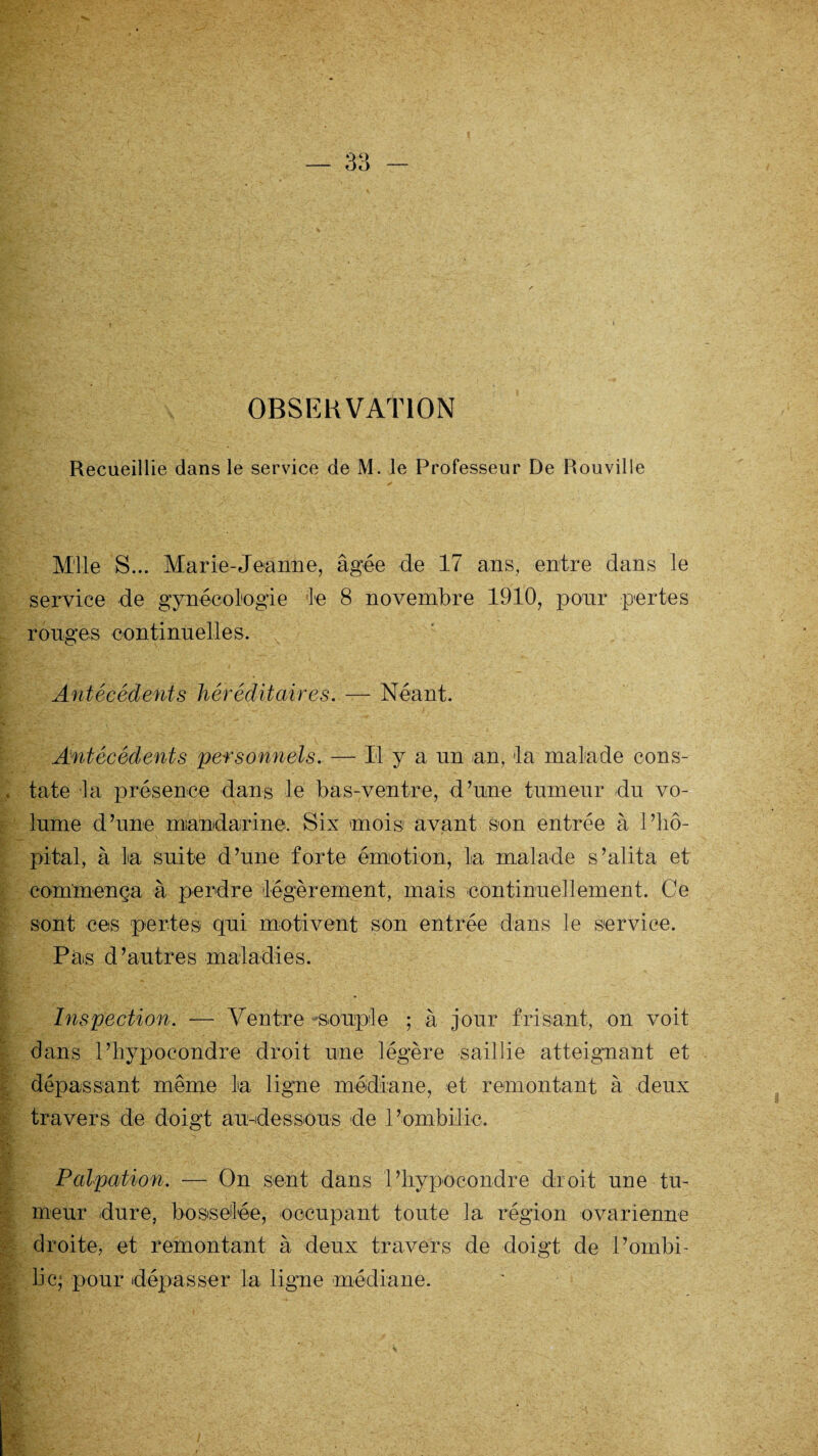 OBSERVATION Recueillie dans le service de M. le Professeur De Rouville Mlle S... Marie-Jeanne, âgée de 17 ans, entre dans le service de gynécologie le 8 novembre 1910, pour pertes ronges continuelles. Antécédents héréditaires. — Néant. Antécédents personnels. — Il y a un an, la malade cons¬ tate la présence dans le bas-ventre, d’une tumeur du vo¬ lume d’une mandarine. Six mois1 avant son entrée à l’hô¬ pital, à la suite d’une forte émotion, la malade s’alita et commença à perdre légèrement, mais -'continuellement. Ce sont ces pertes qui motivent son entrée dans le service. Pas d’autres maladies. Inspection. — Ventre-souple ; à jour frisant, on voit dans l’hypocondre droit une légère saillie atteignant et dépassant même la ligne médiane, et remontant à deux travers de doigt au-dessous de 1 ’ombilic. Palpation. — On sent dans 1 ’hypocondre droit une tu¬ meur dure, bosselée, occupant toute la région ovarienne droite, et remontant à deux travers de doigt de l’ombi¬ lic; pour dépasser la ligue médiane.