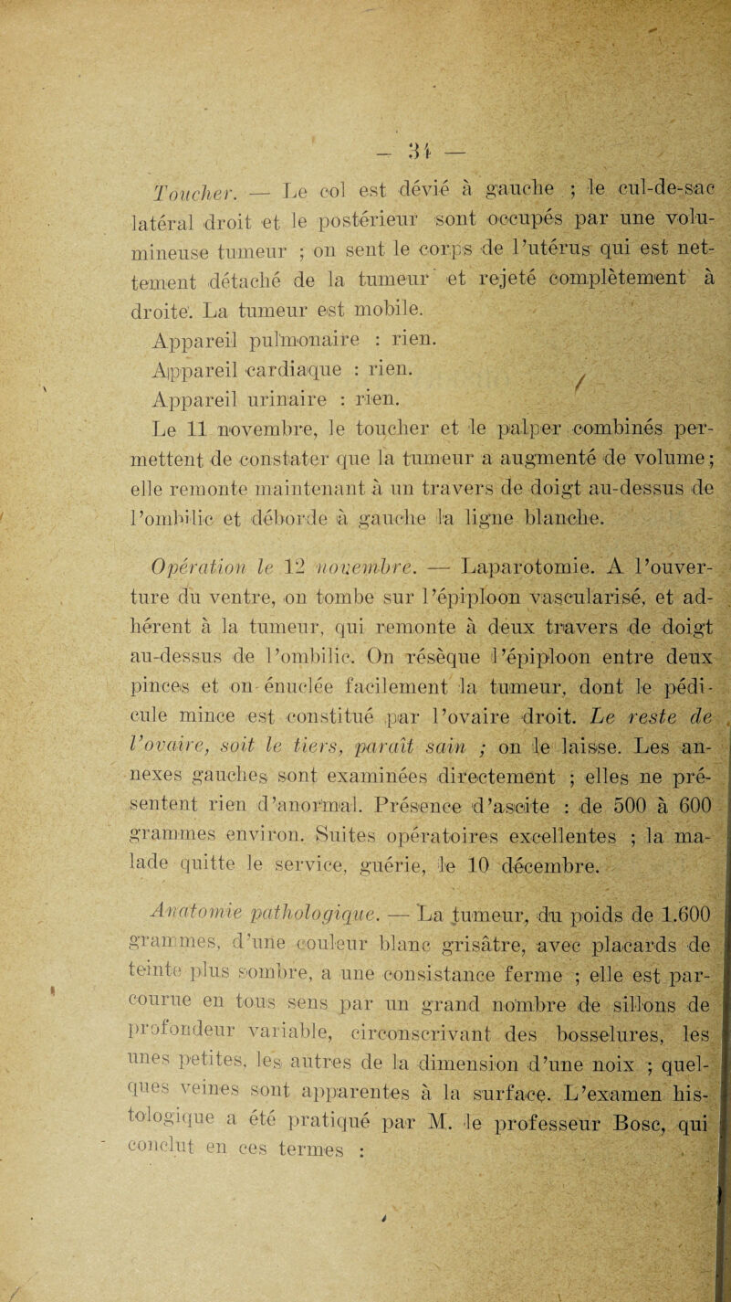 Toucher. — Le eol est dévié à gauche ; le cul-de-sac latéral droit et le postérieur sont occupés par une volu¬ mineuse tumeur ; on sent le corps de l’utérus qui est net¬ tement détaché de la tumeur' et rejeté complètement à droite. La tumeur est mobile. Appareil pulmonaire : rien. Appareil cardiaque : rien. Appareil urinaire : rien. Le 11 novembre, le toucher et le palper combinés per¬ mettent de constater que la tumeur a augmenté de volume ; elle remonte maintenant à un travers de doigt au-dessus de Pombilic et déborde à gauche la ligne blanche. Opération le 12 novembre. — Laparotomie. A l’ouver¬ ture du ventre, on tombe sur l’épiploon vascularisé, et ad¬ hérent à la tumeur, qui remonte à deux travers de doigt au-dessus de Pombilic. On résèque l’épiploon entre deux pinces et on énuelée facilement la tumeur, dont le pédi¬ cule mince est constitué par l’ovaire droit. Le reste de Vovaire, soit le tiers, paraît sain ; on le laisse. Les an¬ nexes gauches sont examinées directement ; elles ne pré¬ sentent rien d’anormal. Présence d’ascite : de 500 à 600 grammes environ. Suites opératoires excellentes ; la ma¬ lade quitte le service, guérie, le 10 décembre. Anatomie pathologique. -— La tumeur, du poids de 1.600 gran mes, d’une couleur blanc grisâtre, avec placards de teinte plus sombre, a une consistance ferme ; elle est par¬ courue en tous sens par un grand nombre de sillons de profondeur variable, circonscrivant des bosselures, les unes petites, les autres de la dimension d’une noix ; quel¬ ques veines sont apparentes à la surfaeç. L’examen his¬ tologique a été pratiqué par M. le professeur Bosc, qui conclut en ces termes :