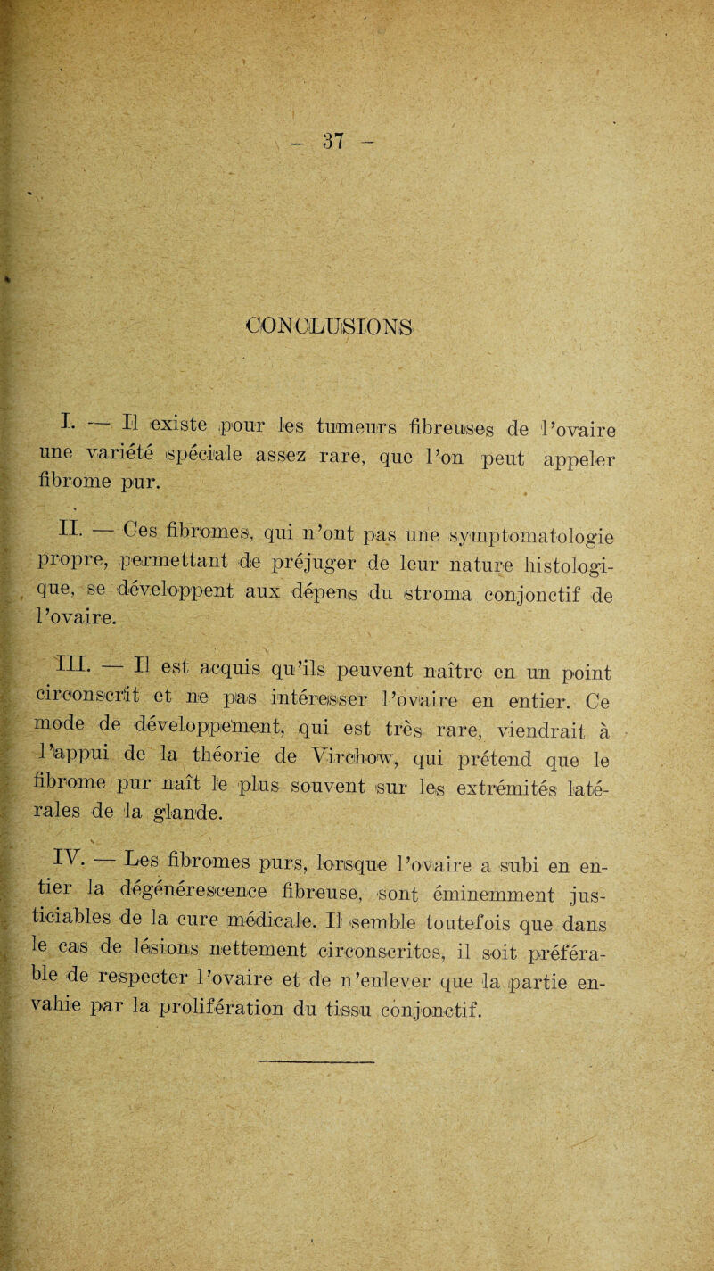 CONCLUSIONS I. - Il existe pour les tumeurs fibreuses de 'Povaire une variété spéciale assez rare, que l’on peut appeler fibrome pur. H* Ces fibromes, qui n’ont pas une symptomatologie propre, permettant de préjuger de leur nature histologi¬ que, se développent aux dépens du stroma conjonctif de 1 ’ovaire. III* Il est acquis qu’ils peuvent naître en un point cireonser-it et ne pas intéresser l’ovaire en entier. Ce mode de développement, qui est très rare, viendrait à 1 appui de la théorie de Virchow, qui prétend que le fibrome pur naît le plus souvent sur les extrémités laté¬ rales de la glande. \ r ■ ' • I^* I^s fibromes purs, lorsque l’ovaire a subi en en¬ tier la dégénérescence fibreuse, sont éminemment jus¬ ticiables de la cure médicale. Il (semble toutefois que dans le cas de lésions nettement circonscrites, il soit préféra¬ ble de respecter l’ovaire et de n’enlever que la partie en¬ vahie par la prolifération du tissu conjonctif.