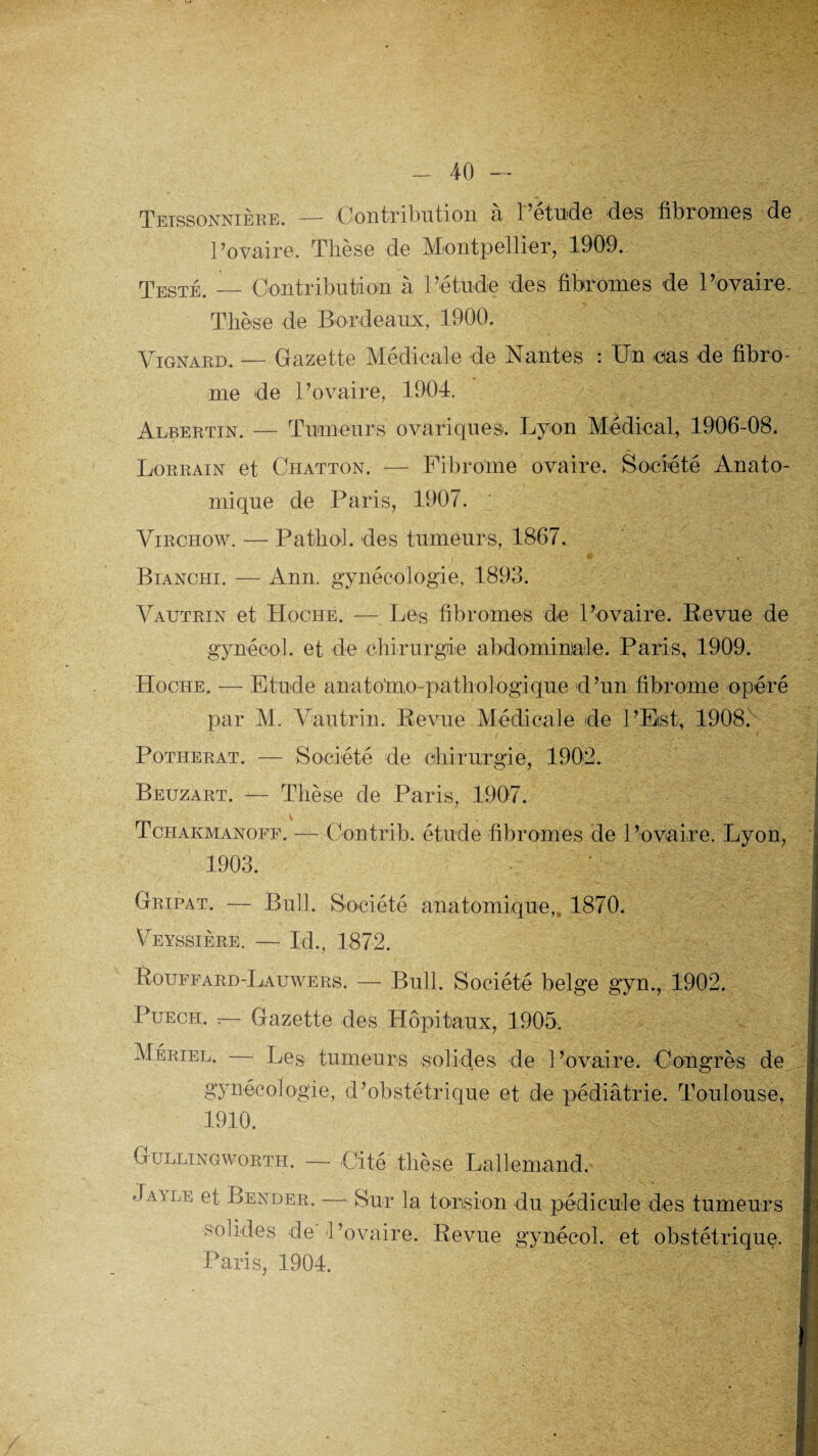 40 Teissonnière. — Contribution à l’étude des fibromes de l’ovaire. Thèse de Montpellier, 1909. Testé. — Contribution à l’étude des fibromes de l’ovaire. Thèse de Bordeaux, 1900. Vignard. — Gazette Médicale de Nantes : Un cas de fibro¬ me de l’ovaire, 1904. Albertin. — Tumeurs ovariques. Lyon Médical, 1906-08. Lorrain et Chatton. — Fibrome ovaire. Société Anato¬ mique de Paris, 1907. Virchow. — Pathol, des tumeurs, 1867. Bianchi. — Ann. gynécologie, 1893. Vautrin et Hoche. — Les fibromes de l’ovaire. Revue de gynéool. et de chirurgie abdominale. Paris, 1909. Hoche. — Etude anatolno-paBiologique d’un fibrome opéré par M. Vautrin. Revue Médicale de l’Est, 1908. Potherat. — Société de chirurgie, 1902. Beuzart. — Thèse de Paris, 1907. _ t Tchakmanoff. — Contrib. étude fibromes de l’ovaire. Lyon, 1903. G ripât. — Bull. Société anatomique,, 1870. VeYSSIERE. — Id., 1872. Rouffard-Lauwers. — Bull. Société belge gyn., 1902. Puech. r— Gazette des Hôpitaux, 1905. Mériel. — Les tumeurs solides de l’ovaire. Congrès de gynécologie, d’obstétrique et de pédiâtrie. Toulouse, 1910. Gullingworth. — Cité thèse Lallemand. Jayle et Bender. —- Sur la torsion du pédicule des tumeurs solides de l’ovaire. Revue gynéeol. et obstétrique. Paris, 1904.