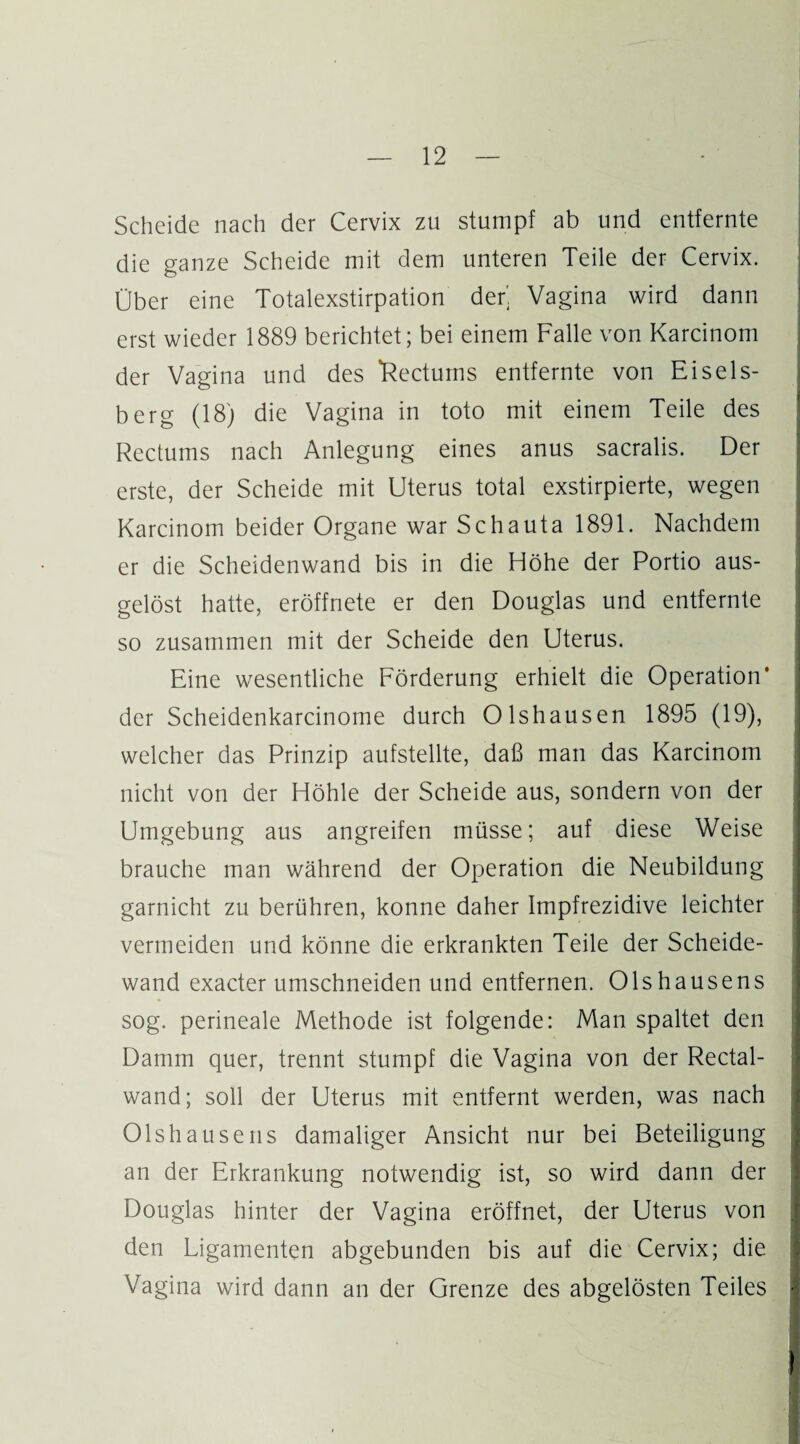 Scheide nach der Cervix zu stumpf ab und entfernte die ganze Scheide mit dem unteren Teile der Cervix. Über eine Totalexstirpation der'. Vagina wird dann erst wieder 1889 berichtet; bei einem Falle von Karcinom der Vagina und des ‘Rectums entfernte von Eiseis¬ berg (18) die Vagina in toto mit einem Teile des Rectums nach Anlegung eines anus sacralis. Der erste, der Scheide mit Uterus total exstirpierte, wegen Karcinom beider Organe war Schauta 1891. Nachdem er die Scheidenwand bis in die Höhe der Portio aus¬ gelöst hatte, eröffnete er den Douglas und entfernte so zusammen mit der Scheide den Uterus. Eine wesentliche Förderung erhielt die Operation’ der Scheidenkarcinome durch Olshausen 1895 (19), welcher das Prinzip aufstellte, daß man das Karcinom nicht von der Höhle der Scheide aus, sondern von der Umgebung aus angreifen müsse; auf diese Weise brauche man während der Operation die Neubildung garnicht zu berühren, könne daher Impfrezidive leichter vermeiden und könne die erkrankten Teile der Scheide¬ wand exacter umschneiden und entfernen. Olshausens sog. perineale Methode ist folgende: Man spaltet den Damm quer, trennt stumpf die Vagina von der Rectal¬ wand; soll der Uterus mit entfernt werden, was nach Olshausens damaliger Ansicht nur bei Beteiligung an der Erkrankung notwendig ist, so wird dann der Douglas hinter der Vagina eröffnet, der Uterus von den Ligamenten abgebunden bis auf die Cervix; die Vagina wird dann an der Grenze des abgelösten Teiles