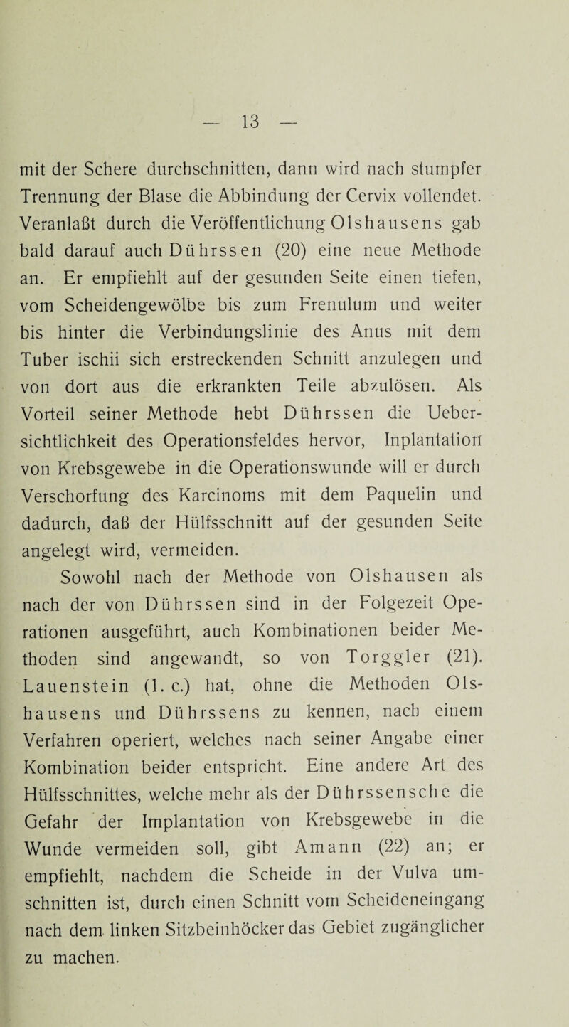 mit der Schere durchschnitten, dann wird nach stumpfer Trennung der Blase die Abbindung der Cervix vollendet. Veranlaßt durch die Veröffentlichung Olshausens gab bald darauf auchDührssen (20) eine neue Methode an. Er empfiehlt auf der gesunden Seite einen tiefen, vom Scheidengewölbe bis zum Frenulum und weiter bis hinter die Verbindungslinie des Anus mit dem Tuber ischii sich erstreckenden Schnitt anzulegen und von dort aus die erkrankten Teile abzulösen. Als Vorteil seiner Methode hebt Dührssen die Ueber- sichtlichkeit des Operationsfeldes hervor, Inplantation von Krebsgewebe in die Operationswunde will er durch Verschorfung des Karcinoms mit dem Paquelin und dadurch, daß der Hülfsschnitt auf der gesunden Seite angelegt wird, vermeiden. Sowohl nach der Methode von Olshausen als nach der von Dührssen sind in der Folgezeit Ope¬ rationen ausgeführt, auch Kombinationen beider Me¬ thoden sind angewandt, so von Torggler (21). Lauenstein (1. c.) hat, ohne die Methoden Ols¬ hausens und Dührssens zu kennen, nach einem Verfahren operiert, welches nach seiner Angabe einer Kombination beider entspricht. Eine andere Art des Hülfsschnittes, welche mehr als der Dührssensche die Gefahr der Implantation von Krebsgewebe in die Wunde vermeiden soll, gibt Amann (22) an; er empfiehlt, nachdem die Scheide in der Vulva Um¬ schnitten ist, durch einen Schnitt vom Scheideneingang nach dem linken Sitzbeinhöcker das Gebiet zugänglicher zu machen.