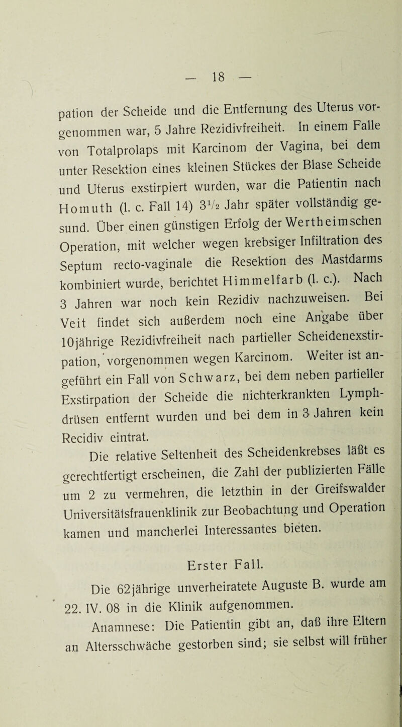 pation der Scheide und die Entfernung des Uterus vor¬ genommen war, 5 Jahre Rezidivfreiheit. In einem Falle von Totalprolaps mit Karcinom der Vagina, bei dem unter Resektion eines kleinen Stückes der Blase Scheide und Uterus exstirpiert wurden, war die Patientin nach Hoinuth (1. c. Fall 14) 3V2 Jahr später vollständig ge¬ sund. Über einen günstigen Erfolg der Werth eimsehen Operation, mit welcher wegen krebsiger Infiltration des Septum recto-vaginale die Resektion des Mastdarms kombiniert wurde, berichtet Himmelfarb (1. c.). Nach 3 Jahren war noch kein Rezidiv nachzuweisen. Bei Veit findet sich außerdem noch eine Angabe über 10jährige Rezidivfreiheit nach partieller Scheidenexstir¬ pation, vorgenommen wegen Karcinom. Weiter ist an¬ geführt ein Fall von Schwarz, bei dem neben partieller Exstirpation der Scheide die nichterkrankten Lymph- drüsen entfernt wurden und bei dem in 3 Jahren kein Recidiv eintrat. Die relative Seltenheit des Scheidenkrebses läßt es gerechtfertigt erscheinen, die Zahl der publizierten Fälle um 2 zu vermehren, die letzthin in der Greifswalder Universitäisfrauenklinik zur Beobachtung und Operation kamen und mancherlei Interessantes bieten. Erster Fall. Die 62 jährige unverheiratete Auguste B. wurde am 22. IV. 08 in die Klinik aufgenommen. Anamnese: Die Patientin gibt an, daß ihre Eltern an Altersschwäche gestorben sind; sie selbst will früher