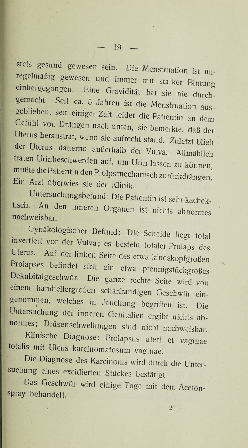 stets gesund gewesen sein. Die Menstruation ist un¬ regelmäßig gewesen und immer mit starker Blutung einhergegangen. Eine Gravidität hat sie nie durch gemacht. Seit ca. 5 Jahren ist die Menstruation aus- gebheben, seit einiger Zeit leidet die Patientin an dem Gefühl von Drängen nach unten, sie bemerkte, daß der Uterus heraustrat, wenn sie aufrecht stand. Zuletzt blieb er Uterus dauernd außerhalb der Vulva. Allmählich traten Unnbeschwerden auf, um Urin lassen zu können mußte die Patientin den Prolps mechanisch zurückdrängen ’ bin Arzt überwies sie der Klinik. Untersuchungsbefund: Die Patientin ist sehr kachek- hsch. An den inneren Organen ist nichts abnormes nachweisbar. Gynäkologischer Befund: Die Scheide liegt total invertiert vor der Vulva; es besteht totaler Prolaps des Uterus. Auf der linken Seite des etwa kindskopfgroßen Piolapses befindet sich ein etwa pfennigstückgroßes ekubitalgeschwur. Die ganze rechte Seite wird von einem handtellergroßen scharfrandigen Geschwür ein¬ genommen, welches in Jauchung begriffen ist. Die Untersuchung der inneren Genitalien ergibt nichts ab¬ normes; Drüsenschwellungen sind nicht nachweisbar. Klinische Diagnose: Prolapsus uteri et vaginae totalis mit Ulcus karcinomatosum vaginae. Die Diagnose des Karcinoms wird durch die Unter¬ suchung eines excidierten Stückes bestätigt. Das Geschwür wird einige Tage mit dem Aceton- spray behandelt.