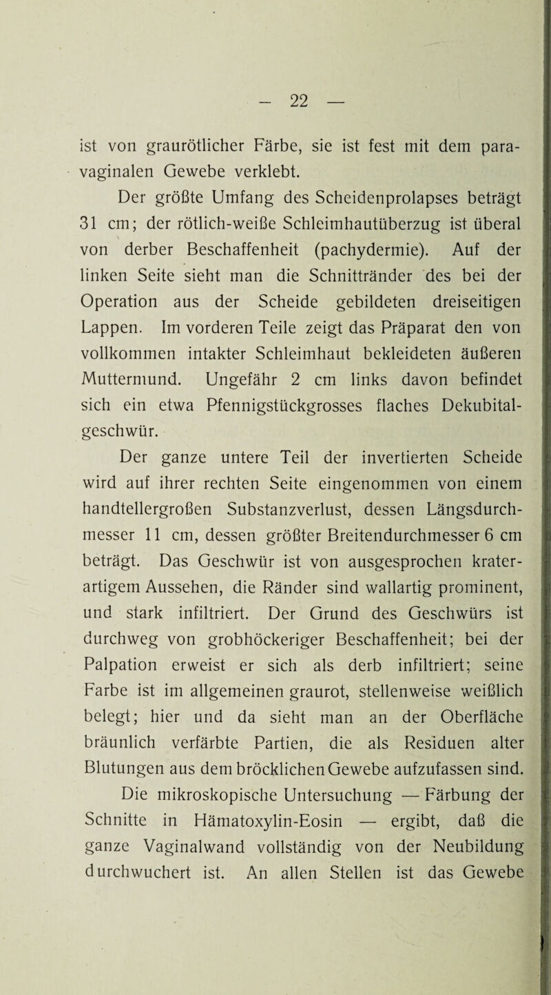 ist von graurötlicher Färbe, sie ist fest mit dem para¬ vaginalen Gewebe verklebt. Der größte Umfang des Scheidenprolapses beträgt 31 cm; der rötlich-weiße Schleimhautüberzug ist überal von derber Beschaffenheit (pachydermie). Auf der linken Seite sieht man die Schnittränder des bei der Operation aus der Scheide gebildeten dreiseitigen Lappen. Im vorderen Teile zeigt das Präparat den von vollkommen intakter Schleimhaut bekleideten äußeren Muttermund. Ungefähr 2 cm links davon befindet sich ein etwa Pfennigstückgrosses flaches Dekubital- geschwür. Der ganze untere Teil der invertierten Scheide wird auf ihrer rechten Seite eingenommen von einem handtellergroßen Substanzverlust, dessen Längsdurch¬ messer 11 cm, dessen größter Breitendurchmesser 6 cm beträgt. Das Geschwür ist von ausgesprochen krater- artigem Aussehen, die Ränder sind wallartig prominent, und stark infiltriert. Der Grund des Geschwürs ist durchweg von grobhöckeriger Beschaffenheit; bei der Palpation erweist er sich als derb infiltriert; seine Farbe ist im allgemeinen graurot, stellenweise weißlich belegt; hier und da sieht man an der Oberfläche bräunlich verfärbte Partien, die als Residuen alter Blutungen aus dem bröcklichen Gewebe aufzufassen sind. Die mikroskopische Untersuchung — Färbung der Schnitte in Hämatoxylin-Eosin — ergibt, daß die ganze Vaginalwand vollständig von der Neubildung durchwuchert ist. An allen Stellen ist das Gewebe