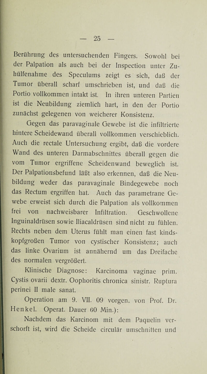 Berührung des untersuchenden Fingers. Sowohl bei der Palpation als auch bei der Inspection unter Zu- hülfenahme des Speculums zeigt es sich, daß der Tumor überall scharf umschrieben ist, und daß die Portio vollkommen intakt ist. In ihren unteren Partien ist die Neubildung ziemlich hart, in den der Portio zunächst gelegenen von weicherer Konsistenz. Gegen das paravaginale Gewebe ist die infiltrierte hintere Scheidewand überall vollkommen verschieblich. Auch die rectale Untersuchung ergibt, daß die vordere Wand des unteren Darmabschnittes überall gegen die vom Tumor ergriffene Scheidenwand beweglich ist. Der Palpationsbefund läßt also erkennen, daß die Neu¬ bildung weder das paravaginale Bindegewebe noch das Rectum ergriffen hat. Auch das parametrane Ge¬ webe erweist sich durch die Palpation als vollkommen frei von nachweisbarer Infiltration. Geschwollene Inguinaldrüsen sowie Iliacaldrüsen sind nicht zu fühlen. Rechts neben dem Uterus fühlt man einen fast kinds¬ kopfgroßen Tumor von cystischer Konsistenz; auch das linke Ovarium ist annähernd um das Dreifache des normalen vergrößert. Klinische Diagnose: Karcinoma vaginae prim. Cystis ovarii dextr. Oophoritis chronica sinistr. Ruptura perinei II male sanat. Operation am 9. VII. 09 vorgen. von Prof. Dr. Henkel. Operat. Dauer 60 Min.): Nachdem das Karcinom mit dem Paquelin ver- schorft ist, wird die Scheide circulär Umschnitten und