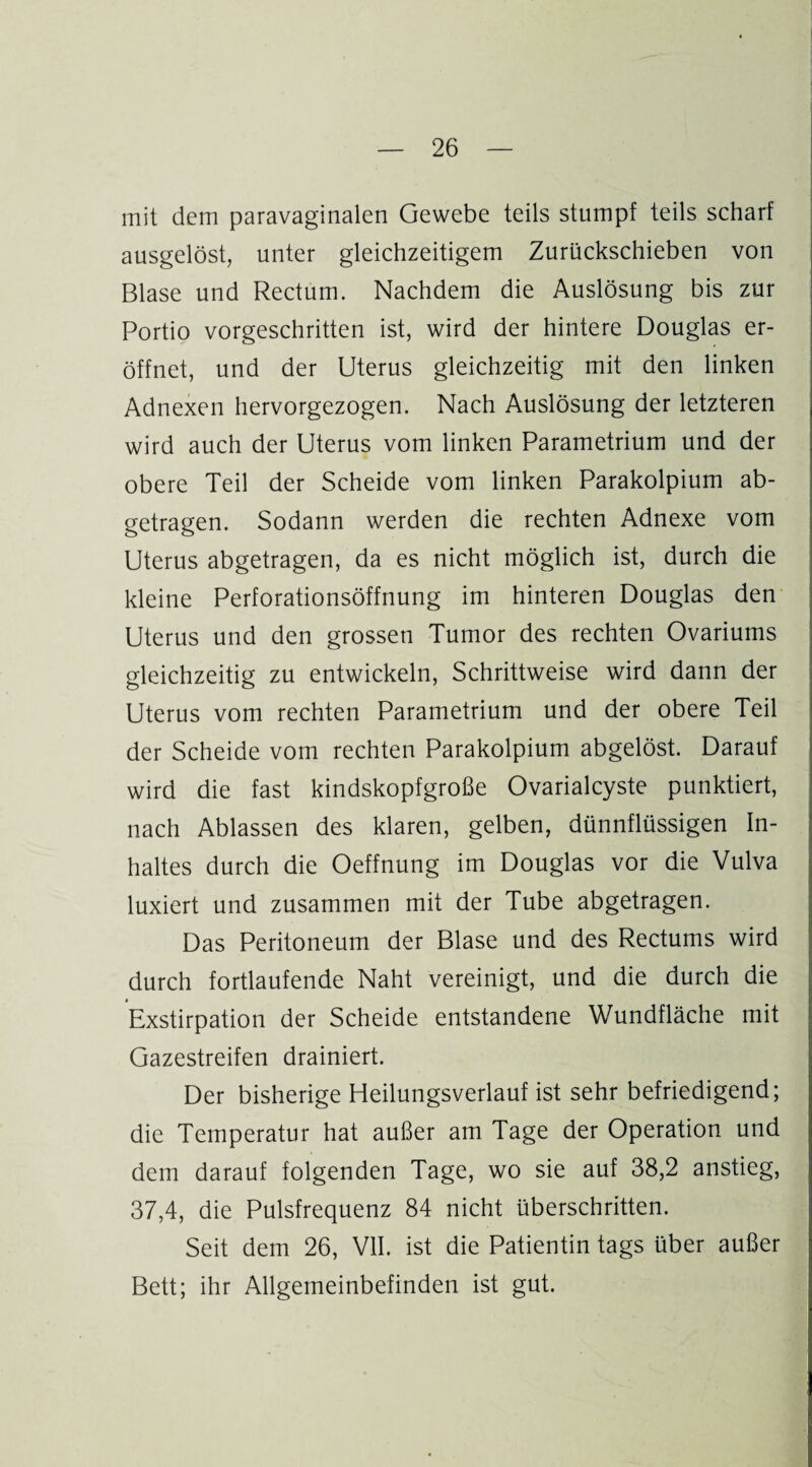 mit dem paravaginalen Gewebe teils stumpf teils scharf ausgelöst, unter gleichzeitigem Zurückschieben von Blase und Rectum. Nachdem die Auslösung bis zur Portio vorgeschritten ist, wird der hintere Douglas er¬ öffnet, und der Uterus gleichzeitig mit den linken Adnexen hervorgezogen. Nach Auslösung der letzteren wird auch der Uterus vom linken Parametrium und der obere Teil der Scheide vom linken Parakolpium ab¬ getragen. Sodann werden die rechten Adnexe vom Uterus abgetragen, da es nicht möglich ist, durch die kleine Perforationsöffnung im hinteren Douglas den Uterus und den grossen Tumor des rechten Ovariums gleichzeitig zu entwickeln, Schrittweise wird dann der Uterus vom rechten Parametrium und der obere Teil der Scheide vom rechten Parakolpium abgelöst. Darauf wird die fast kindskopfgroße Ovarialcyste punktiert, nach Ablassen des klaren, gelben, dünnflüssigen In¬ haltes durch die Oeffnung im Douglas vor die Vulva luxiert und zusammen mit der Tube abgetragen. Das Peritoneum der Blase und des Rectums wird durch fortlaufende Naht vereinigt, und die durch die Exstirpation der Scheide entstandene Wundfläche mit Gazestreifen drainiert. Der bisherige Heilungsverlauf ist sehr befriedigend; die Temperatur hat außer am Tage der Operation und dem darauf folgenden Tage, wo sie auf 38,2 anstieg, 37,4, die Pulsfrequenz 84 nicht überschritten. Seit dem 26, VII. ist die Patientin tags über außer Bett; ihr Allgemeinbefinden ist gut.