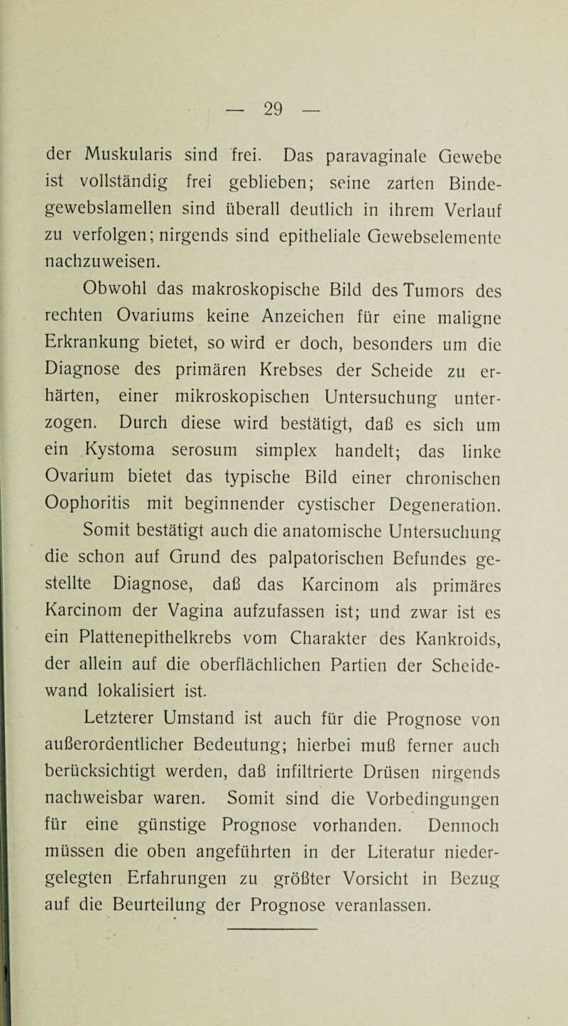 der Muskularis sind frei. Das paravaginale Gewebe ist vollständig frei geblieben; seine zarten Binde- gewebslamellen sind überall deutlich in ihrem Verlauf zu verfolgen; nirgends sind epitheliale Gewebselemente nachzuweisen. Obwohl das makroskopische Bild des Tumors des rechten Ovariums keine Anzeichen für eine maligne Erkrankung bietet, so wird er doch, besonders um die Diagnose des primären Krebses der Scheide zu er¬ härten, einer mikroskopischen Untersuchung unter¬ zogen. Durch diese wird bestätigt, daß es sich um ein Kystoma serosum simplex handelt; das linke Ovarium bietet das typische Bild einer chronischen Oophoritis mit beginnender cystischer Degeneration. Somit bestätigt auch die anatomische Untersuchung die schon auf Grund des palpatorischen Befundes ge¬ stellte Diagnose, daß das Karcinom als primäres Karcinom der Vagina aufzufassen ist; und zwar ist es ein Plattenepithelkrebs vom Charakter des Kankroids, der allein auf die oberflächlichen Partien der Scheide¬ wand lokalisiert ist. Letzterer Umstand ist auch für die Prognose von außerordentlicher Bedeutung; hierbei muß ferner auch berücksichtigt werden, daß infiltrierte Drüsen nirgends nachweisbar waren. Somit sind die Vorbedingungen für eine günstige Prognose vorhanden. Dennoch müssen die oben angeführten in der Literatur nieder¬ gelegten Erfahrungen zu größter Vorsicht in Bezug auf die Beurteilung der Prognose veranlassen.