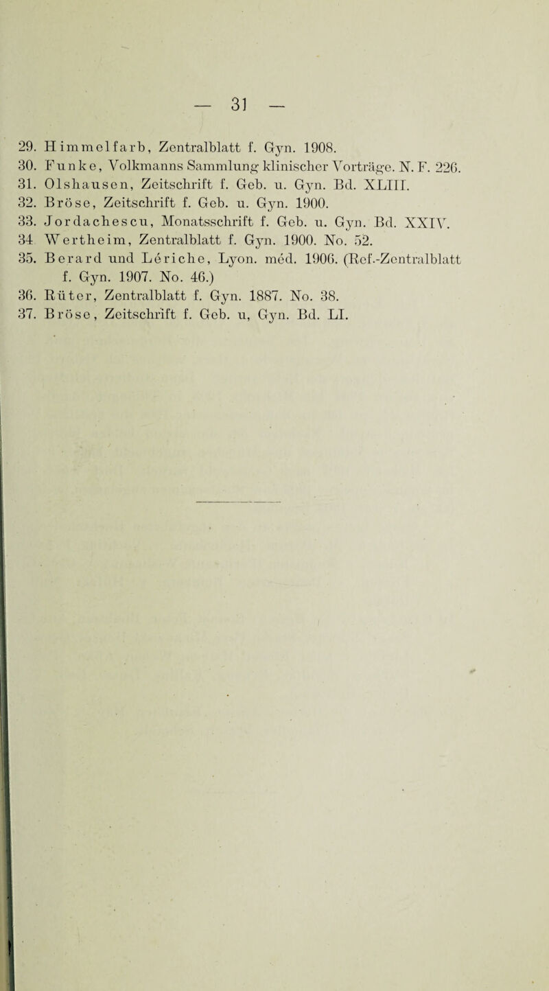 29. Himmel färb, Zentralblatt f. Gjm. 1908. 30. Funk e, Volkmanns Sammlung klinischer Vorträge. INT. F. 226. 31. Olshausen, Zeitschrift f. Geb. u. Gyn. Bel. XL1II. 32. Bröse, Zeitschrift f. Geb. u. Gyn. 1900. 33. Jordachescu, Monatsschrift f. Geb. u. Gyn. Bd. XXIV. 34 Wertheim, Zentralblatt f. Gyn. 1900. Xo. 52. 35. Berard und Leriche, Lyon. med. 1906. (Ref.-Zentralblatt f. Gyn. 1907. No. 46.) 36. Rüter, Zentralblatt f. Gyn. 1887. No. 38. 37. Bröse, Zeitschrift f. Geb. u, Gyn. Bd. LI.