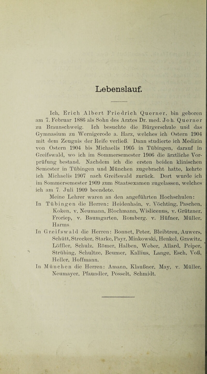 Lebenslauf. Ich, Erich Albert Friedrich Qnerner, bin geboren am 7. Februar 1886 als Sohn des Arztes Dr. med. Joh. Querner zu Braunschweig. Ich besuchte die Bürgerschule und das Gymnasium zu Wernigerode a. Harz, welches ich Ostern 1904 mit dem Zeugnis der Beife verließ. Dann studierte ich Medizin von Ostern 1904 bis Michaelis 1905 in Tübingen, darauf in Greifswald, wo ich im Sommersemester 1906 die ärztliche Vor¬ prüfung bestand. Nachdem ich die ersten beiden klinischen Semester in Tübingen und München zugebracht hatte, kehrte ich Michaelis 1907 nach Greifswald zurück. Dort wurde ich im Sommersemester 1909 zum Staatsexamen zugelassen, welches ich am 7. Juli 1909 beendete. Meine Lehrer waren an den angeführten Hochschulen: In Tübingen die Herren: Heidenhain, v. Vöchting, Paschen, Koken, v. Neumann, Blochmann, Wislicenus, v. Grützner, Froriep, v. Baumgarten, Bömberg, v. Hüfner, Müller, Harms. In Gr.eifswald die Herren: Bonnet, Peter, Bleibtreu, Auwers, Schütt, Strecker, Starke, Payr, Minkowski, Henkel, Grawitz, Löffler, Schulz, Börner, Halben, Weber, Allard, Peiper, Strübing, Scliultze, Beumer, Kallius, Lange, Esch, Voß, Heller, Hoffmann. In München die Herren: Amann, Klaußner, May, v. Müller, Neumayer, Pfaundler, Posselt, Schmidt.