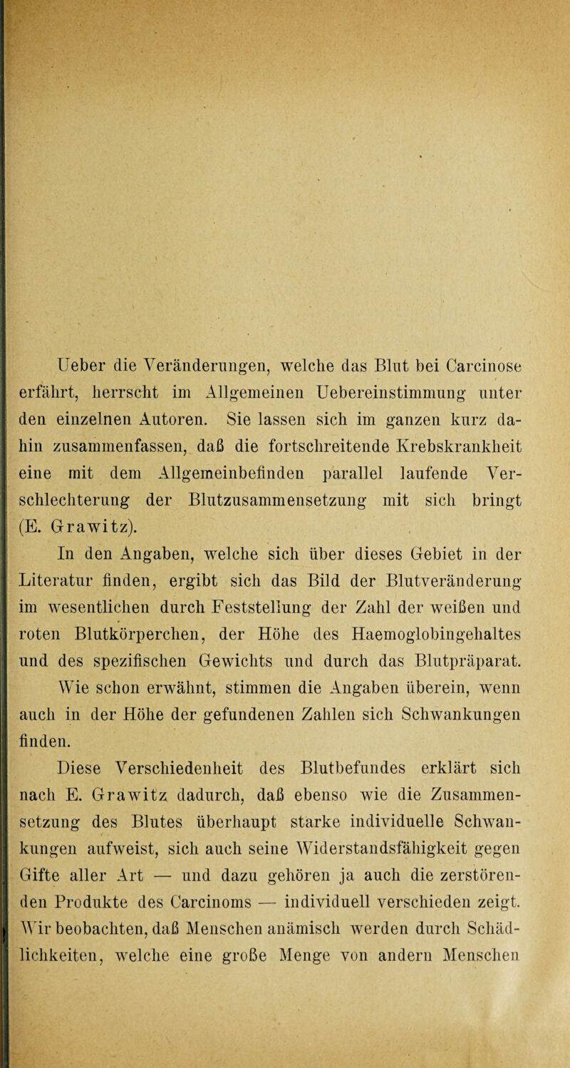 Ueber die Veränderungen, welche das Blnt bei Carcinose erfährt, herrscht im Allgemeinen Uebereinstimmung unter hin zusammenfassen, daß die fortschreitende Krebskrankheit eine mit dem Allgemeinbefinden parallel laufende Ver¬ schlechterung der Blutzusammensetzung mit sich bringt j (E. Grawitz). In den Angaben, welche sich über dieses Gebiet in der Literatur finden, ergibt sich das Bild der Blutveränderung im wesentlichen durch Feststellung der Zahl der weißen und ft * roten Blutkörperchen, der Höhe des Haemoglobingehaltes und des spezifischen Gewichts und durch das Blutpräparat. Wie schon erwähnt, stimmen die Angaben überein, wenn auch in der Höhe der gefundenen Zahlen sich Schwankungen finden. Diese Verschiedenheit des Blutbefundes erklärt sich nach E. Grawitz dadurch, daß ebenso wie die Zusammen- I Setzung des Blutes überhaupt starke individuelle Schwan¬ kungen aufweist, sich auch seine Widerstandsfähigkeit gegen I Gifte aller Art — und dazu gehören ja auch die zerstören¬ den Produkte des Carcinoms — individuell verschieden zeigt, I Wir beobachten, daß Menschen anämisch werden durch Schäd¬ lichkeiten, welche eine große Menge von andern Menschen