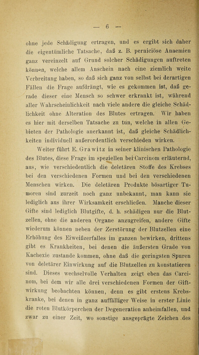 ohne jede Schädigung ertragen, und es ergibt sich daher die eigentümliche Tatsache, daß z. B. perniciöse Anaemien ganz vereinzelt auf Grund solcher Schädigungen auftreten können, welche allem Anschein nach eine ziemlich weite Verbreitung haben, so daß sich ganz von selbst bei derartigen Fällen die Frage aufdrängt, wie es gekommen ist, daß ge¬ rade dieser eine Mensch so schwer erkrankt ist, während aller Wahrscheinlichkeit nach viele andere die gleiche Schäd¬ lichkeit ohne Alteration des Blutes ertragen. Wir haben es hier mit derselben Tatsache zu tun, welche in allen Ge¬ bieten der Pathologie anerkannt ist, daß gleiche Schädlich¬ keiten individuell außerordentlich verschieden wirken. Weiter führt E. Grawitz in seiner klinischen Pathologie des Blutes, diese Frage im speziellen berCarcinom erläuternd, aus, wie verschiedentlich die deletären Stoffe des Krebses bei den verschiedenen Formen und bei den verschiedenen Menschen wirken. Die deletären Produkte bösartiger Tu¬ moren sind zurzeit noch ganz unbekannt, man kann sie lediglich aus ihrer Wirksamkeit erschließen. Manche dieser Gifte sind lediglich Blutgifte, d. h. schädigen nur die Blut¬ zellen, ohne die anderen Organe anzugreifen, andere Gifte wiederum können neben der Zerstörung der Blutzellen eine Erhöhung des Eiweißzerfalles im ganzen bewirken, drittens gibt es Krankheiten, bei denen die äußersten Grade von Kachexie zustande kommen, ohne daß die geringsten Spuren von deletärer Einwirkung auf die Blutzellen zu konstatieren sind. Dieses wechselvolle Verhalten zeigt eben das Carci- nom, bei dem wir alle drei verschiedenen Formen der Gift¬ wirkung beobachten können, denn es gibt erstens Krebs¬ kranke, bei denen in ganz auffälliger W7eise in erster Linie die roten Blutkörperchen der Degeneration anheimfallen, und zwar zu einer Zeit, wo sonstige ausgeprägte Zeichen ,des