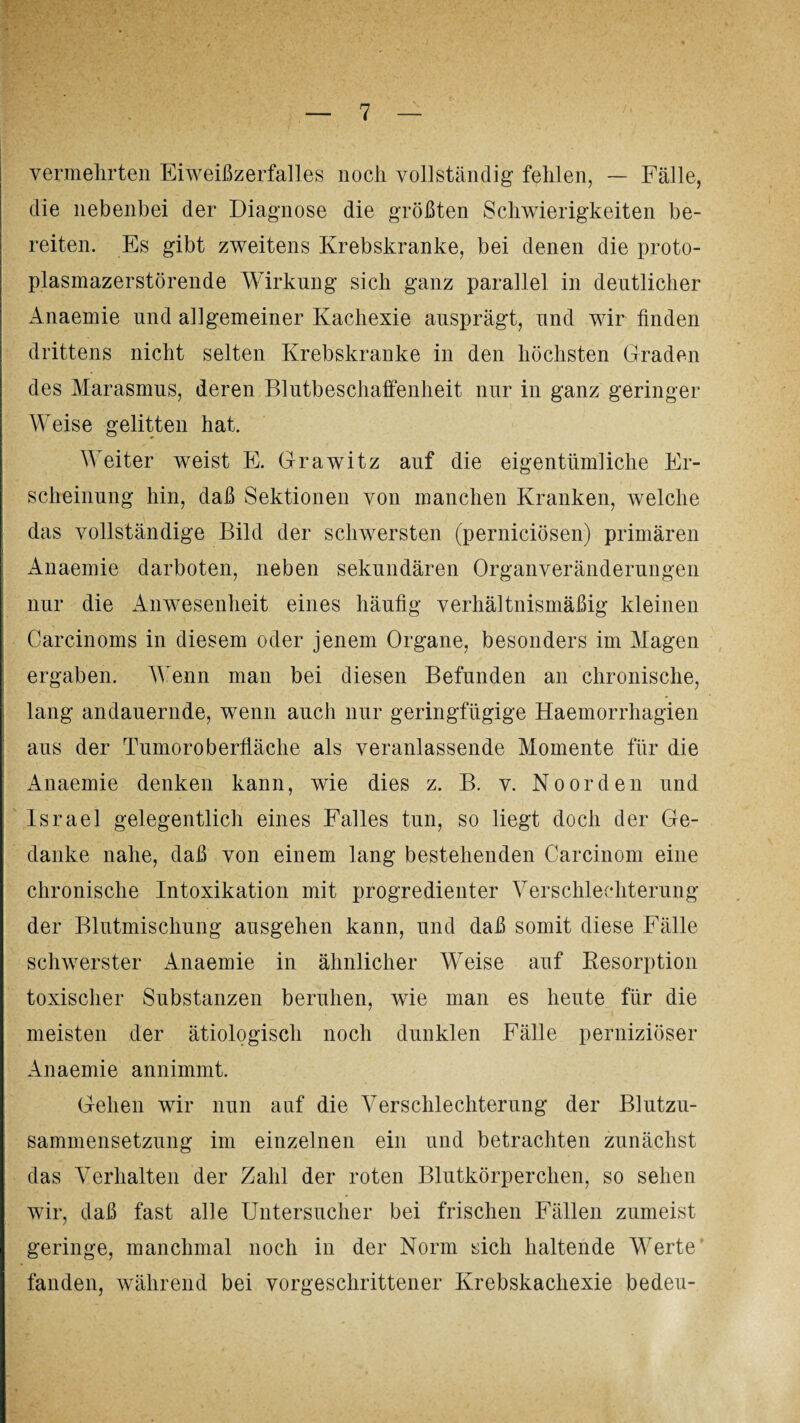 vermehrten Eiweißzerfalles noch vollständig fehlen, — Fälle, die nebenbei der Diagnose die größten Schwierigkeiten be¬ reiten. Es gibt zweitens Krebskranke, bei denen die proto¬ plasmazerstörende Wirkung sich ganz parallel in deutlicher Anaemie und allgemeiner Kachexie ausprägt, und wir finden drittens nicht selten Krebskranke in den höchsten Graden des Marasmus, deren Blutbeschaffenheit nur in ganz geringer Weise gelitten hat. Weiter weist E. Grawitz auf die eigentümliche Er¬ scheinung hin, daß Sektionen von manchen Kranken, welche das vollständige Bild der schwersten (perniciösen) primären Anaemie darboten, neben sekundären Organveränderungen nur die Anwesenheit eines häufig verhältnismäßig kleinen Carcinoms in diesem oder jenem Organe, besonders im Magen ergaben. Wenn man bei diesen Befunden an chronische, lang andauernde, wenn auch nur geringfügige Haemorrhagien aus der Tumoroberfläche als veranlassende Momente für die Anaemie denken kann, wie dies z. B. v. Noorden und Israel gelegentlich eines Falles tun, so liegt doch der Ge¬ danke nahe, daß von einem lang bestehenden Carcinom eine chronische Intoxikation mit progredienter Verschlechterung der Blutmischung ausgehen kann, und daß somit diese Fälle schwerster Anaemie in ähnlicher Weise auf Resorption toxischer Substanzen beruhen, wie man es heute für die meisten der ätiologisch noch dunklen Fälle perniziöser Anaemie annimmt. Gehen wir nun auf die Verschlechterung der Blutzu¬ sammensetzung im einzelnen ein und betrachten zunächst das Verhalten der Zahl der roten Blutkörperchen, so sehen wir, daß fast alle Untersucher bei frischen Fällen zumeist geringe, manchmal noch in der Norm sich haltende Werte fanden, während bei vorgeschrittener Krebskachexie bedeu-