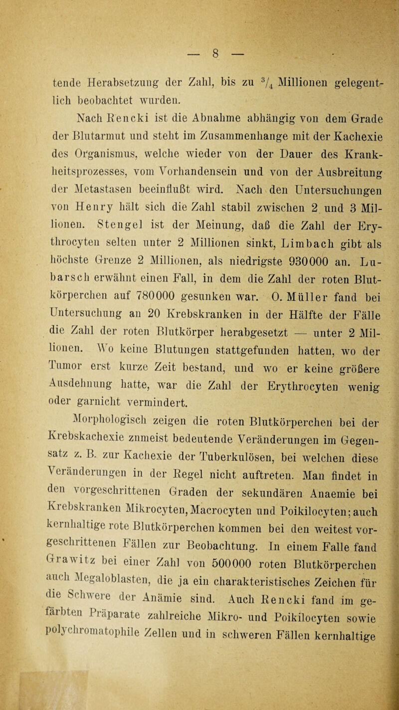 tende Herabsetzung der Zahl, bis zu 3/4 Millionen gelegent¬ lich beobachtet wurden. Nach Rencki ist die Abnahme abhängig von dem Grade der Blutarmut und steht im Zusammenhänge mit der Kachexie des Organismus, welche wieder von der Dauer des Krank¬ heitsprozesses, vom Vorhandensein und von der Ausbreitung der Metastasen beeinflußt wird. Nach den Untersuchungen von Henry hält sich die Zahl stabil zwischen 2 und 3 Mil¬ lionen. Stengel ist der Meinung, daß die Zahl der Ery- throcyten selten unter 2 Millionen sinkt, Limb ach gibt als höchste Grenze 2 Millionen, als niedrigste 930000 an. Lü¬ bars ch erwähnt einen Fall, in dem die Zahl der roten Blut¬ körperchen auf 780000 gesunken war. 0. Müller fand bei Untersuchung an 20 Krebskranken in der Hälfte der Fälle die Zahl der roten Blutkörper herabgesetzt — unter 2 Mil¬ lionen. V o keine Blutungen stattgefunden hatten, wo der lumor erst kurze Zeit bestand, und wo er keine größere Ausdehnung hatte, war die Zahl der Erythrocyten wenig oder garnicht vermindert. .Morphologisch zeigen die roten Blutkörperchen bei der Kiebskachexie znmeist bedeutende Veränderungen im Gegen¬ satz z. B. zur Kachexie der Tuberkulösen, bei welchen diese Veränderungen in der Regel nicht auftreten. Man findet in den vorgeschrittenen Graden der sekundären Anaemie bei Krebskranken Mikrocyten, Macrocyten und Poikilocyten; auch kernhaltige rote Blutkörperchen kommen bei den weitest vor¬ geschrittenen Fällen zur Beobachtung. In einem Falle fand Grawitz bei einer Zahl von 500000 roten Blutkörperchen au< h Megaloblasten, die ja ein charakteristisches Zeichen für die Schwere der Anämie sind. Auch Rencki fand im ge- färbten Piäparate zahlreiche Mikro- und Poikilocyten sowie polychromatophile Zellen und in schweren Fällen kernhaltige