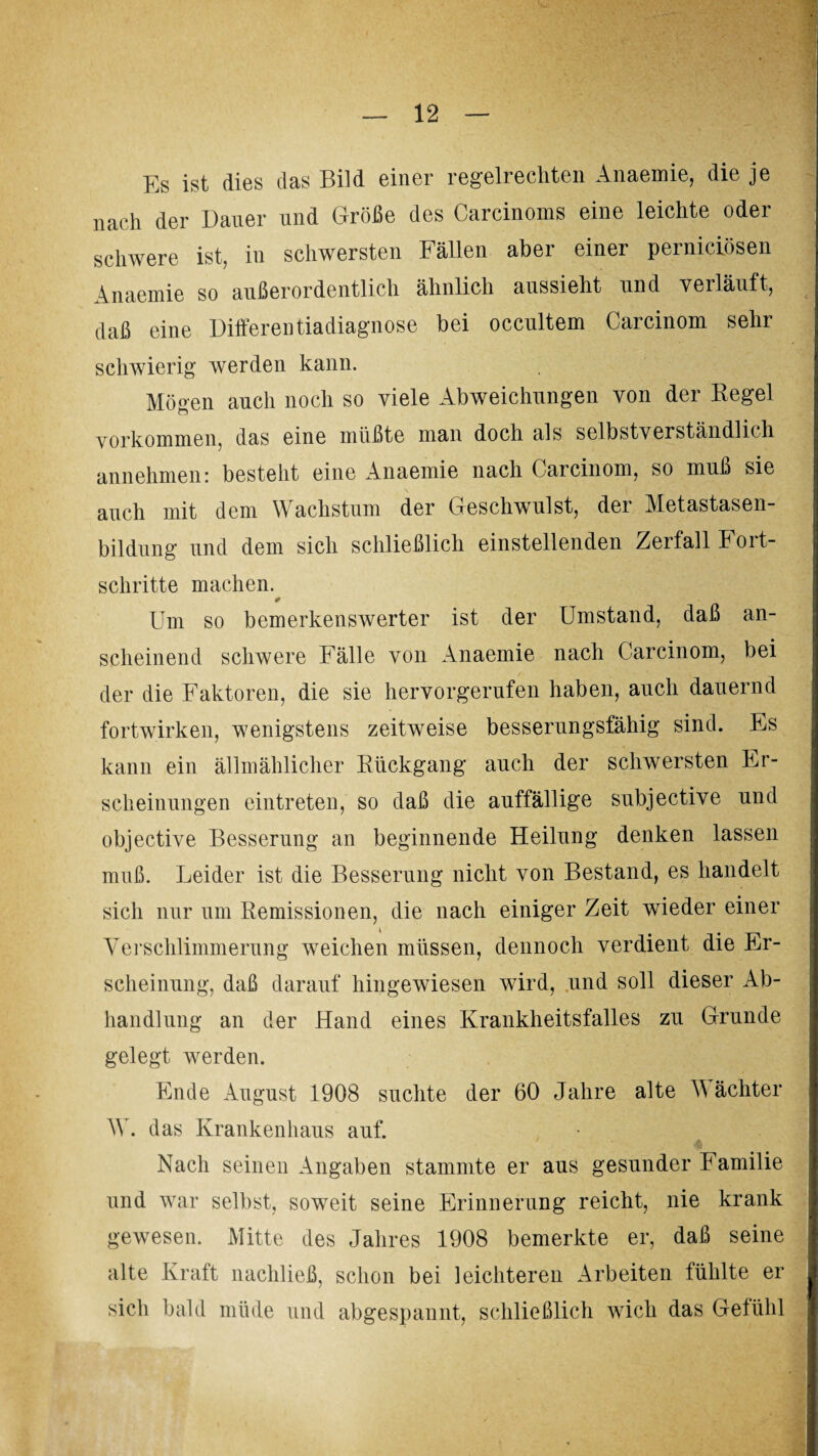 Es ist dies das Bild einer regelrechten Anaemie, die je nach der Dauer und Größe des Carcinoms eine leichte oder schwere ist, in schwersten Fällen aber einer perniciösen Anaemie so außerordentlich ähnlich aussieht und verläuft, daß eine Differentiadiagnose bei occultem Carcinom sehr schwierig werden kann. Mögen auch noch so viele Abweichungen von der Eegel Vorkommen, das eine müßte man doch als selbstverständlich annehmen: besteht eine Anaemie nach Carcinom, so muß sie auch mit dem Wachstum der Geschwulst, der Metastasen¬ bildung und dem sich schließlich einstellenden Zerfall Fort¬ schritte machen. 0 Um so bemerkenswerter ist der Umstand, daß an¬ scheinend schwere Fälle von Anaemie nach Carcinom, bei der die Faktoren, die sie hervorgerufen haben, auch dauernd fortwirken, wenigstens zeitweise besserungsfähig sind. Es kann ein allmählicher Rückgang auch der schwersten Er¬ scheinungen eintreten, so daß die auffällige subjective und objective Besserung an beginnende Heilung denken lassen muß. Leider ist die Besserung nicht von Bestand, es handelt sich nur um Remissionen, die nach einiger Zeit wieder einer Verschlimmerung weichen müssen, dennoch verdient die Er¬ scheinung, daß darauf hingewiesen wird, und soll dieser Ab¬ handlung an der Hand eines Krankheitsfalles zu Grunde gelegt werden. Ende August 1908 suchte der 60 Jahre alte V achter W. das Krankenhaus auf. Nach seinen Angaben stammte er aus gesunder Familie und war selbst, soweit seine Erinnerung reicht, nie krank gewesen. Mitte des Jahres 1908 bemerkte er, daß seine alte Kraft nachließ, schon bei leichteren Arbeiten fühlte er sich bald müde und abgespannt, schließlich wich das Gelühl