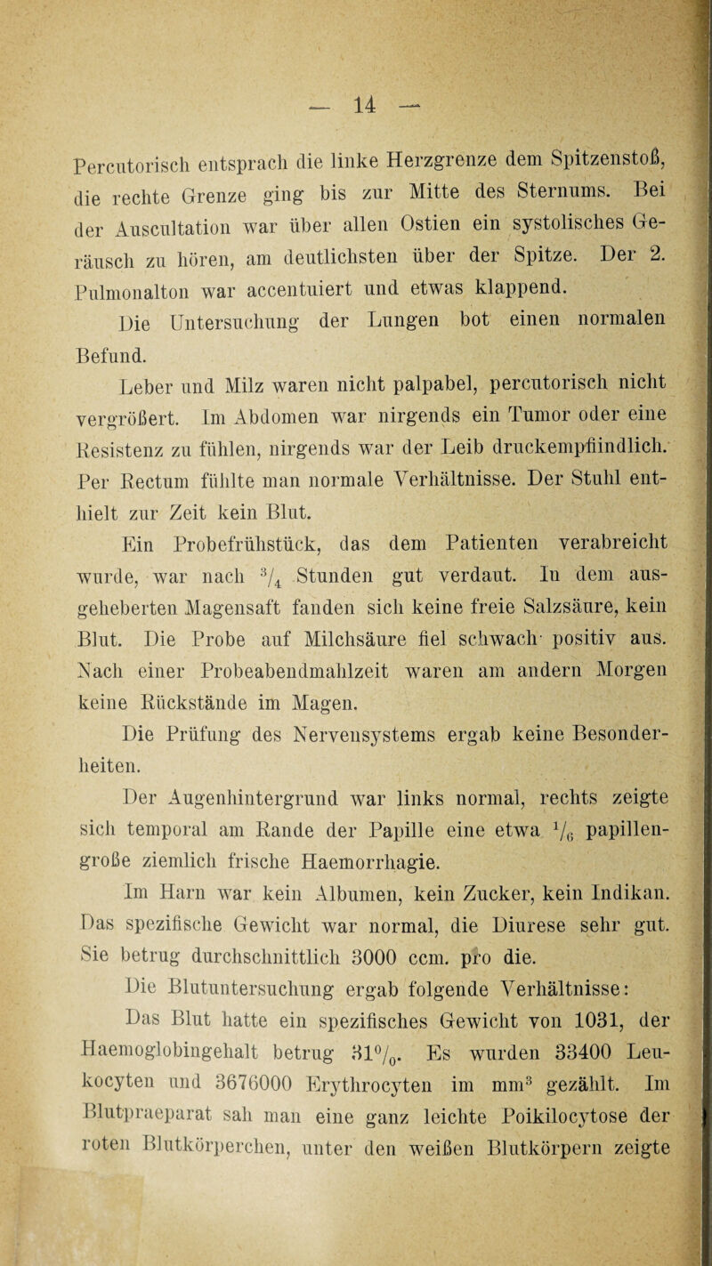 Permi torisch entsprach die linke Herzgrenze dem Spitzenstoß, die rechte Grenze ging bis zur Mitte des Sternums. Bei der Äuscultation war über allen Ostien ein systolisches Ge¬ räusch zu hören, am deutlichsten über der Spitze. Der 2. Pulmonalton war accentuiert und etwas klappend. Die Untersuchung der Lungen bot einen normalen Befund. Leber und Milz waren nicht palpabel, percutorisch nicht vergrößert. Im Abdomen war nirgends ein Tumor oder eine Resistenz zu fühlen, nirgends war der Leib druckempfindlich. Per Rectum fühlte man normale Verhältnisse. Der Stuhl ent¬ hielt zur Zeit kein Blut. Ein Probefrühstück, das dem Patienten verabreicht wurde, war nach 3/4 Stunden gut verdaut. In dem aus¬ geheberten Magensaft fanden sich keine freie Salzsäure, kein Blut. Die Probe auf Milchsäure fiel schwach- positiv aus. Nach einer Probeabendmahlzeit waren am andern Morgen keine Rückstände im Magen. Die Prüfung des Nervensystems ergab keine Besonder¬ heiten. Der Augenhintergrund war links normal, rechts zeigte sich temporal am Rande der Papille eine etwa x/6 papillen¬ große ziemlich frische Haemorrhagie. Im Harn war kein Albumen, kein Zucker, kein Indikan. Das spezifische Gewicht war normal, die Diurese sehr gut. Sie betrug durchschnittlich 3000 ccm. pro die. Die Blutuntersuchung ergab folgende Verhältnisse: Das Blut hatte ein spezifisches Gewicht von 1031, der Haemoglobingehalt betrug 31°/0. Es wurden 33400 Leu- kocyten und 3676000 Erythrocyten im mm3 gezählt. Im Blutpraeparat sah man eine ganz leichte Poikilocytose der roten Blutkörperchen, unter den weißen Blutkörpern zeigte