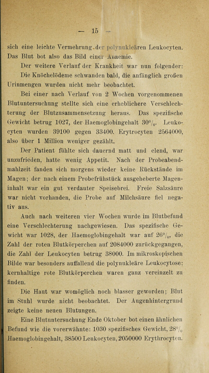 sich eine leichte Vermehrung*der polynukleären Leukocyten. Das Blut bot also das Bild einer Auaemie. Der weitere Verlauf der Krankheit war nun folgender: Die Knöchelödeme schwanden bald, die anfänglich großen Urinmengen wurden nicht mehr beobachtet. Bei einer nach Verlauf von 2 Wochen vorgenommenen Blutuntersuchung stellte sich eine erheblichere Verschlech¬ terung der Blutzusammensetzung heraus. Das spezifische Gewicht betrug 1027, der Haemoglobingehalt 30°/0. Leuko¬ cyten wurden 39100 gegen 33400. Erytrocyten 2564000, also über 1 Million weniger gezählt. Der Patient fühlte sich dauernd matt und elend, war unzufrieden, hatte wenig Appetit. Nach der Probeabend¬ mahlzeit fanden sich morgens wieder keine Rückstände im Magen; der nach einem Probefrühstück ausgeheberte Magen¬ inhalt war ein gut verdauter Speisebrei. Freie Salzsäure war nicht vorhanden, die Probe auf Milchsäure fiel nega¬ tiv aus. Auch nach weiteren vier Wochen wurde im Blutbefund eine Verschlechterung nachgewiesen. Das spezifische Ge¬ wicht war 1028, der Haemoglobingehalt war auf 26%, die Zahl der roten Blutkörperchen auf 2084000 zurückgegangen, die Zahl der Leukocyten betrug 38000. Im mikroskopischen Bilde war besonders auffallend die polynukleäre Leukocytose; kernhaltige rote Blutkörperchen waren ganz vereinzelt zu finden. Die Haut war womöglich noch blasser geworden; Blut im Stuhl wurde nicht beobachtet. Der Augenhintergrund zeigte keine neuen Blutungen. Eine Blutuntersuchung Ende Oktober bot einen ähnlichen Befund wie die vorerwähnte: 1030 spezifisches Gewicht, 28% Haemoglobingehalt, 38500 Leukocyten, 2050000 Erythrocyten.