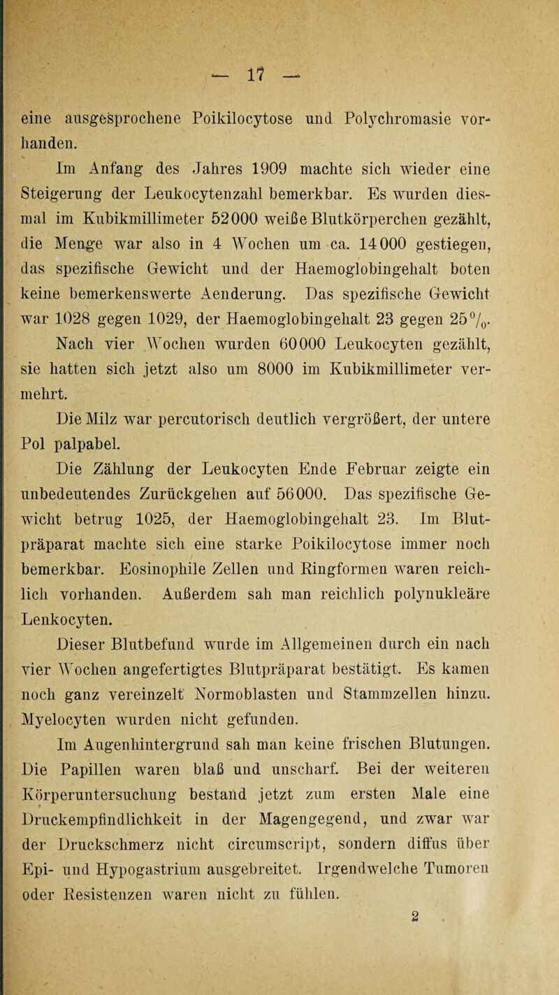 eine ausgesprochene Poikilocytose und Polychromasie vor¬ handen. X Im Anfang des Jahres 1909 machte sich wieder eine Steigerung der Leukocytenzahl bemerkbar. Es wurden dies¬ mal im Kubikmillimeter 52000 weiße Blutkörperchen gezählt, die Menge war also in 4 Wochen um ca. 14 000 gestiegen, das spezifische Gewicht und der Haemoglobingehalt boten keine bemerkenswerte Aenderung. Das spezifische Gewicht war 1028 gegen 1029, der Haemoglobingehalt 23 gegen 25°/0- Nach vier Wochen wurden 60000 Leukocyten gezählt, sie hatten sich jetzt also um 8000 im Kubikmillimeter ver¬ mehrt. Die Milz war percutorisch deutlich vergrößert, der untere Pol palpabel. Die Zählung der Leukocyten Ende Februar zeigte ein unbedeutendes Zurückgehen auf 56000. Das spezifische Ge¬ wicht betrug 1025, der Haemoglobingehalt 23. Im Blut¬ präparat machte sich eine starke Poikilocytose immer noch bemerkbar. Eosinophile Zellen und Ringformen waren reich¬ lich vorhanden. Außerdem sah man reichlich polynukleäre Lenkocyten. Dieser Blutbefund wurde im Allgemeinen durch ein nach vier Wochen angefertigtes Blutpräparat bestätigt. Es kamen noch ganz vereinzelt Normoblasten und Stammzeilen hinzu. Myelocyten wurden nicht gefunden. Im Augenhintergrund sah man keine frischen Blutungen. Die Papillen waren blaß und unscharf. Bei der weiteren Körperuntersuchung bestand jetzt zum ersten Maie eine H Druckempfindlichkeit in der Magengegend, und zwar war der Druckschmerz nicht circumscript, sondern diffus über Epi- und Hypogastrium ausgebreitet. Irgendwelche Tumoren oder Resistenzen waren nicht zu fühlen. 2