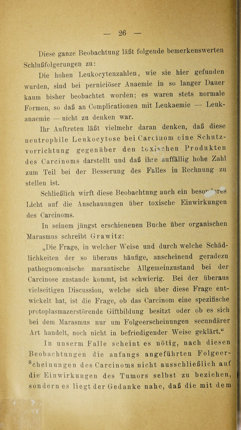 Diese ganze Beobachtung läßt folgende bemerkenswerten Schlußfolgerungen zu: 1 Die hohen Leukocytenzahlen, wie sie hier gefunden wurden, sind bei perniciöser Anaemie in so langer Dauer kaum bisher beobachtet worden; es waren stets normale : Formen, so daß an Complicationen mit Leukaemie Leuk- anaemie — nicht zu denken war. Ihr Auftreten läßt vielmehr daran denken, daß diese neutrophile Leukocytose bei.Carrcinom eine Schutz¬ vorrichtung gegenüber den toxischen Produkten des Carcinoms darstellt und daß ihre auffällig hohe Zahl zum Teil bei der Besserung des Falles in Rechnung zu ] stellen ist. Schließlich wirft diese Beobachtung auch ein beso-Wr^s ; Licht auf die Anschauungen über toxische Einwirkungen des Carcinoms. In seinem jüngst erschienenen Buche über organischen j Marasmus schreibt Grawitz: „Die Frage, in welcher Weise und durch welche Schäd¬ lichkeiten der so überaus häufige, anscheinend geradezu pathognomonische marantische Allgemeinzustand bei der Carcinose zustande kommt, ist schwierig. Bei der überaus vielseitigen Discussion, welche sich über diese Frage ent¬ wickelt hat, ist die Frage, ob das Oarcinom eine spezifische protoplasmazerstörende Giftbildung besitzt oder ob es sich bei dem Marasmus nur um Folgeerscheinungen secundärer Art handelt, noch nicht in befriedigender Weise geklärt.“ In unserrn Falle scheint es nötig, nach diesen Beobachtungen die anfangs angeführten Folgeer- schei nun ge n des Carcinoms nicht ausschließlich auf die'Einwirkungen des Tumors selbst zu beziehen, sondern es liegt der Gedanke nahe, daß die mit dem