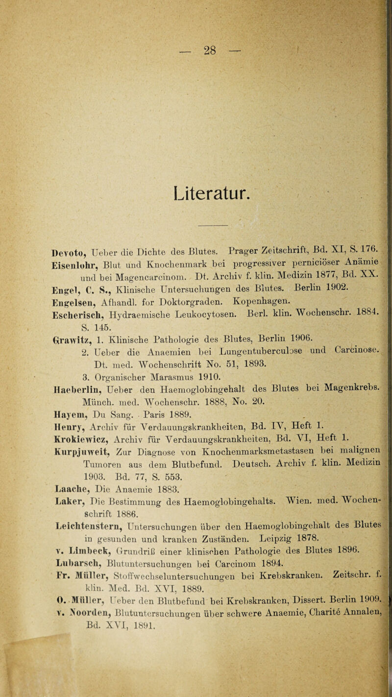 Literatur. Devoto, Ueber die Dichte des Blutes. Prager Zeitschrift, Bd. XI, S. 176. Eisenlohr, Blut und Knochenmark bei progressiver perniciöser Anämie und bei Magencarcinom. Dt. Archiv f. klin. Medizin 18//, Bd. XX. Engel, C. S., Klinische Untersuchungen des Blutes. Berlin 1902. Engelsen, Afhandl. for Doktorgraden. Kopenhagen. Escherisch, Hydraemische Leukocytosen. Berl. klin. Wochenschr. 1884. S. 145. Grawitz, 1. Klinische Pathologie des Blutes, Berlin 1906. 2. Ueber die Anaemien bei Lungentuberculose und Carcinose. Dt. med. Wochenschrift No. 51, 1893. 3. Organischer Marasmus 1910. Haeberlin, Ueber den Haemoglobingehalt des Blutes bei Magenkrebs. Münch, med. Wochenschr. 1888, No. 20. Hayem, Du Sang. Paris 1889. Henry, Archiv für Verdauungskranklieiten, Bd. IV, Heft 1. Krokiewicz, Archiv für Verdauungskrankheiten, Bd. VI, Heft 1. Kurpjuweit, Zur Diagnose von Knochenmarksmetastasen bei malignen Tumoren aus dem Blutbefund. Deutsch. Archiv f. klin. Medizin 1903. Bd. 77, S. 553. Laache, Die Anaemie 1883. Laker, Die Bestimmung des Haemoglobingehalts. Wien. med. Wochen¬ schrift 1886. Leichtenstern, Untersuchungen über den Haemoglobingehalt des Blutes in gesunden und kranken Zuständen. Leipzig 1878. v. Limbeck, Grundriß einer klinischen Pathologie des Blutes 1896. Llibarsch, Blutuntersuchungen bei Carcinom 1894. Fr. Müller, Stoffwechseluntersuchungen bei Krebskranken. Zeitschr. f. klin. Med. Bd. XVI, 1889. 0. Müller, Ueber den Blutbefund bei Krebskranken, Dissert. Berlin 1909. v. INoorden, Blutuntersuchungen über schwere Anaemie, Charite Annalen, Bd. XVI, 1891.