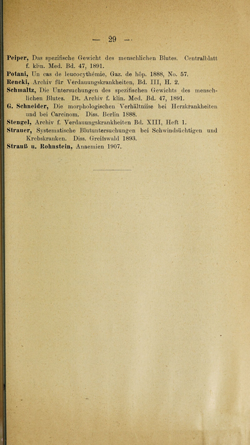-- ( Peiper, Das spezifische Gewicht des menschlichen Blutes. Centralblatt f. klm. Med. Bd. 47, 1891. Potani, Un cas de leucocythemie, Gaz. de hop. 1888, No. 57. Rencki, Archiv für Verdauungskrankheiten, Bd. III, H. 2. Schmaltz, Die Untersuchungen des spezifischen Gewichts des mensch¬ lichen Blutes. Dt. Archiv f. klin. Med. Bd. 47, 1891. G. Schneider, Die morphologischen Verhältniise bei Herzkrankheiten und bei Carcinom. Diss. Berlin 1888. Stengel, Archiv f. yerdauungskrankheiten Bd. XIII, Heft 1. Strauer, Systematische Blutuntersuchungen bei Schwindsüchtigen und Krebskranken. Diss. Greifswald 1893. Strauß u. Rohnstein, Anaemien 1907.